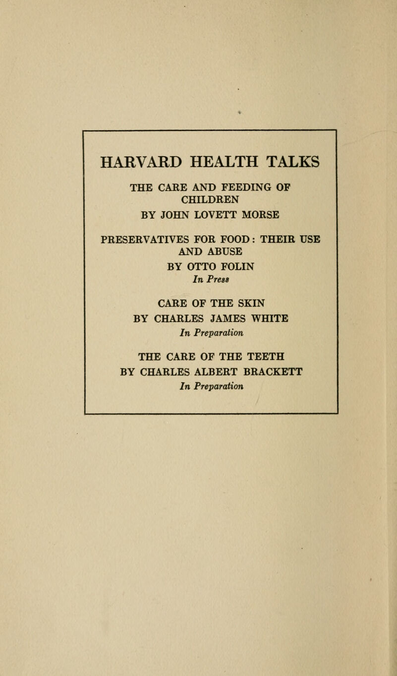 THE CARE AND FEEDING OF CHILDREN BY JOHN LOVETT MORSE PRESERVATIVES FOR FOOD: THEIR USE AND ABUSE BY OTTO FOLIN In Press CARE OF THE SKIN BY CHARLES JAMES WHITE In Preparation THE CARE OF THE TEETH BY CHARLES ALBERT BRACKETT In Preparation