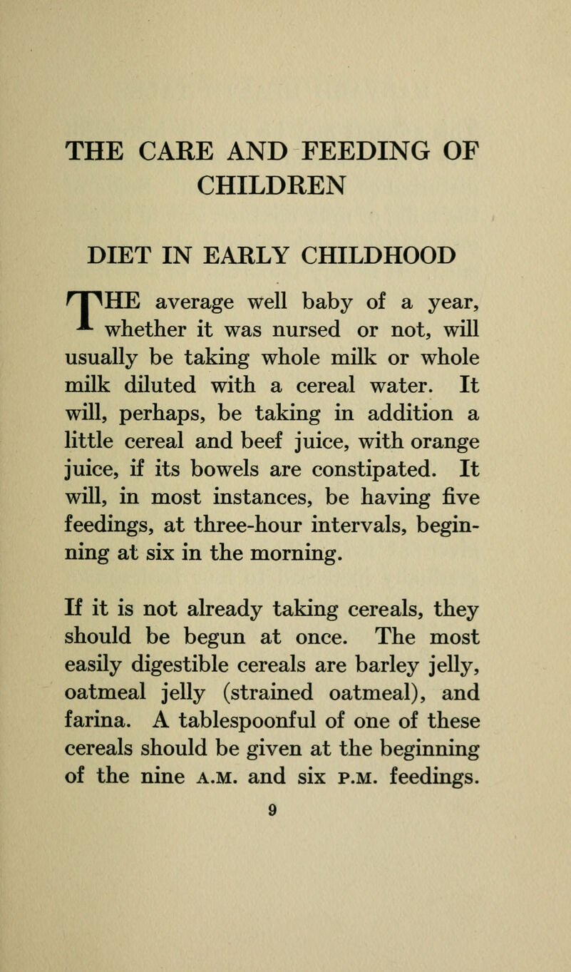 CHILDREN DIET IN EARLY CHILDHOOD nn HE average well baby of a year, ^ whether it was nursed or not, will usually be taking whole milk or whole milk diluted with a cereal water. It will, perhaps, be taking in addition a little cereal and beef juice, with orange juice, if its bowels are constipated. It will, in most instances, be having five feedings, at three-hour intervals, begin- ning at six in the morning. If it is not already taking cereals, they should be begun at once. The most easily digestible cereals are barley jelly, oatmeal jelly (strained oatmeal), and farina. A tablespoonful of one of these cereals should be given at the beginning of the nine a.m. and six p.m. feedings.