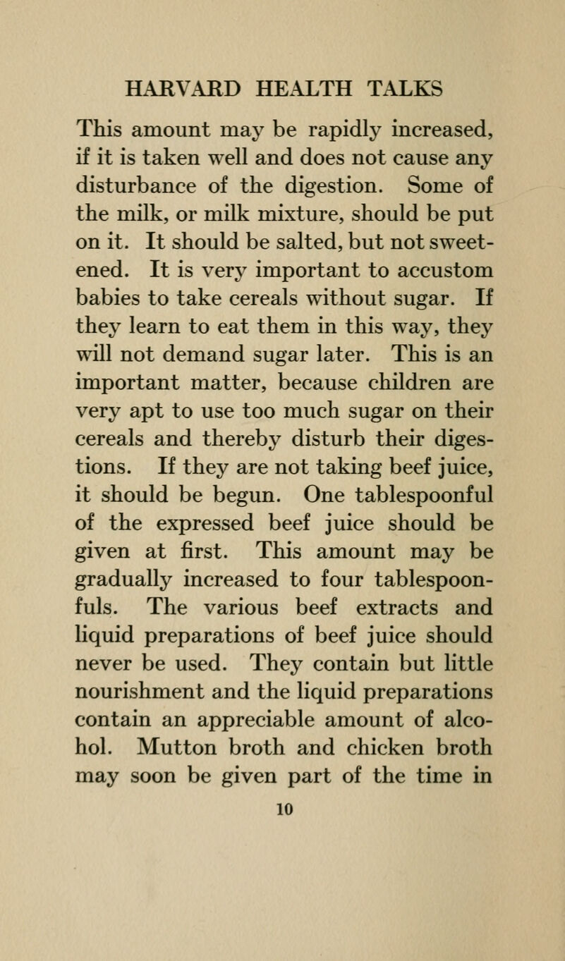 This amount may be rapidly increased, if it is taken well and does not cause anv disturbance of the digestion. Some of the milk, or milk mixture, should be put on it. It should be salted, but not sweet- ened. It is very important to accustom babies to take cereals without sugar. If they learn to eat them in this way, they will not demand sugar later. This is an important matter, because children are very apt to use too much sugar on their cereals and thereby disturb their diges- tions. If they are not taking beef juice, it should be begun. One tablespoonful of the expressed beef juice should be given at first. This amount may be gradually increased to four tablespoon- fuls. The various beef extracts and liquid preparations of beef juice should never be used. They contain but little nourishment and the liquid preparations contain an appreciable amount of alco- hol. Mutton broth and chicken broth may soon be given part of the time in