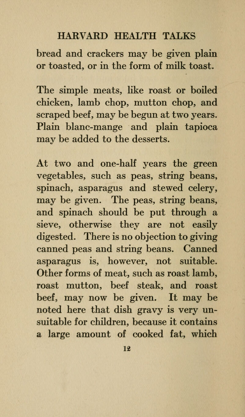 bread and crackers may be given plain or toasted, or in the form of milk toast. The simple meats, like roast or boiled chicken, lamb chop, mutton chop, and scraped beef, may be begun at two years. Plain blanc-mange and plain tapioca may be added to the desserts. At two and one-half years the green vegetables, such as peas, string beans, spinach, asparagus and stewed celery, may be given. The peas, string beans, and spinach should be put through a sieve, otherwise they are not easily digested. There is no objection to giving canned peas and string beans. Canned asparagus is, however, not suitable. Other forms of meat, such as roast lamb, roast mutton, beef steak, and roast beef, may now be given. It may be noted here that dish gravy is very un- suitable for children, because it contains a large amount of cooked fat, which