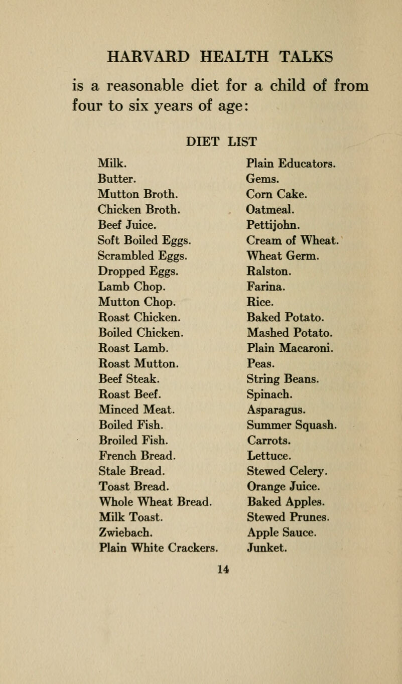 is a reasonable diet for a child of from four to six years of age: DIET LIST Milk. Butter. Mutton Broth. Chicken Broth. Beef Juice. Soft Boiled Eggs. Scrambled Eggs. Dropped Eggs. Lamb Chop. Mutton Chop. Roast Chicken. Boiled Chicken. Roast Lamb. Roast Mutton. Beef Steak. Roast Beef. Minced Meat. Boiled Fish. Broiled Fish. French Bread. Stale Bread. Toast Bread. Whole Wheat Bread. Milk Toast. Zwiebach. Plain White Crackers. Plain Educators. Gems. Com Cake. Oatmeal. Pettijohn. Cream of Wheat. Wheat Germ. Ralston. Farina. Rice. Baked Potato. Mashed Potato. Plain Macaroni. Peas. String Beans. Spinach. Asparagus. Summer Squash. Carrots. Lettuce. Stewed Celery. Orange Juice. Baked Apples. Stewed Prunes. Apple Sauce. Junket.