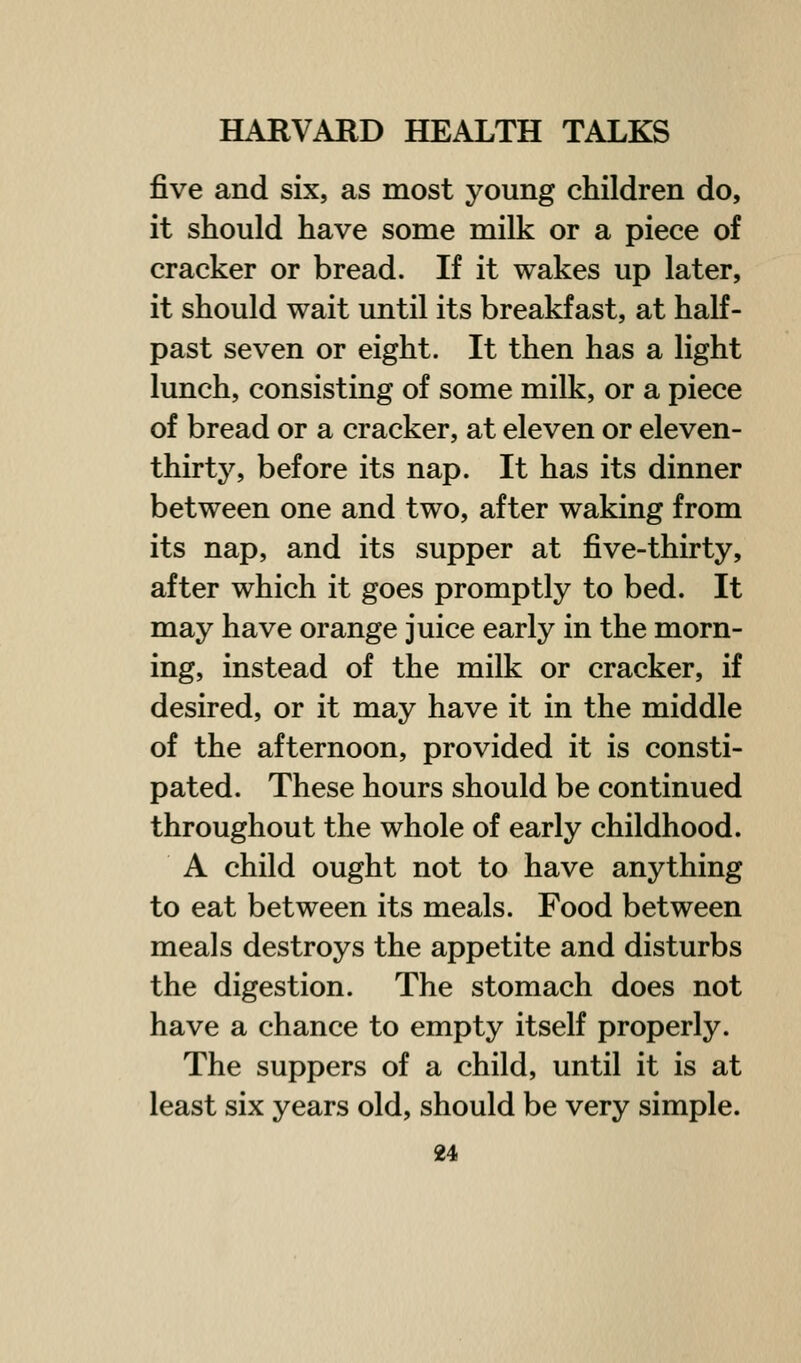 five and six, as most young children do, it should have some milk or a piece of cracker or bread. If it wakes up later, it should wait until its breakfast, at half- past seven or eight. It then has a light lunch, consisting of some milk, or a piece of bread or a cracker, at eleven or eleven- thirty, before its nap. It has its dinner between one and two, after waking from its nap, and its supper at five-thirty, after which it goes promptly to bed. It may have orange juice early in the morn- ing, instead of the milk or cracker, if desired, or it may have it in the middle of the afternoon, provided it is consti- pated. These hours should be continued throughout the whole of early childhood. A child ought not to have anything to eat between its meals. Food between meals destroys the appetite and disturbs the digestion. The stomach does not have a chance to empty itself properly. The suppers of a child, until it is at least six years old, should be very simple.