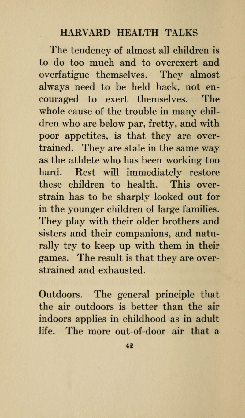 The tendency of almost all children is to do too much and to overexert and overfatigue themselves. They almost always need to be held back, not en- couraged to exert themselves. The whole cause of the trouble in many chil- dren who are below par, fretty, and with poor appetites, is that they are over- trained. They are stale in the same way as the athlete who has been working too hard. Rest will immediately restore these children to health. This over- strain has to be sharply looked out for in the younger children of large families. They play with their older brothers and sisters and their companions, and natu- rally try to keep up with them in their games. The result is that they are over- strained and exhausted. Outdoors. The general principle that the air outdoors is better than the air indoors applies in childhood as in adult life. The more out-of-door air that a