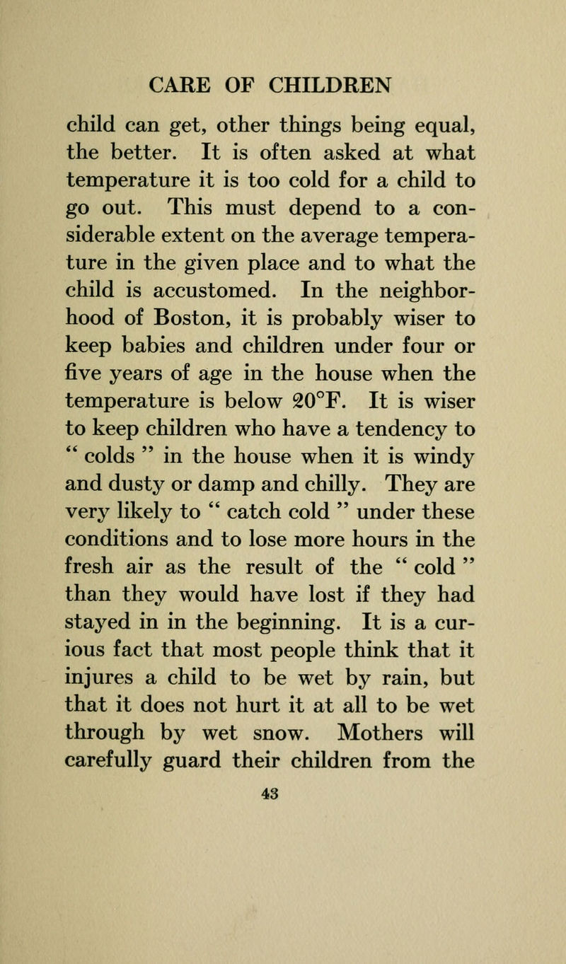 child can get, other things being equal, the better. It is often asked at what temperature it is too cold for a child to go out. This must depend to a con- siderable extent on the average tempera- ture in the given place and to what the child is accustomed. In the neighbor- hood of Boston, it is probably wiser to keep babies and children under four or five years of age in the house when the temperature is below 20F. It is wiser to keep children who have a tendency to  colds  in the house when it is windy and dusty or damp and chilly. They are very likely to  catch cold  under these conditions and to lose more hours in the fresh air as the result of the  cold  than they would have lost if they had stayed in in the beginning. It is a cur- ious fact that most people think that it injures a child to be wet by rain, but that it does not hurt it at all to be wet through by wet snow. Mothers will carefully guard their children from the