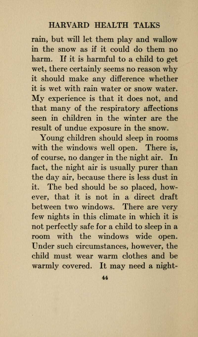 rain, but will let them play and wallow in the snow as if it could do them no harm. If it is harmful to a child to get wet, there certainly seems no reason why it should make any difference whether it is wet with rain water or snow water. My experience is that it does not, and that many of the respiratory affections seen in children in the winter are the result of undue exposure in the snow. Young children should sleep in rooms with the windows well open. There is, of course, no danger in the night air. In fact, the night air is usually purer than the day air, because there is less dust in it. The bed should be so placed, how- ever, that it is not in a direct draft between two windows. There are very few nights in this climate in which it is not perfectly safe for a child to sleep in a room with the windows wide open. Under such circumstances, however, the child must wear warm clothes and be warmly covered. It may need a night-