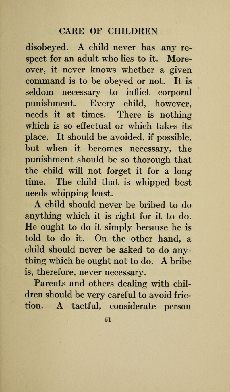 disobeyed. A child never has any re- spect for an adult who lies to it. More- over, it never knows whether a given command is to be obeyed or not. It is seldom necessary to inflict corporal punishment. Every child, however, needs it at times. There is nothing which is so effectual or which takes its place. It should be avoided, if possible, but when it becomes necessary, the punishment should be so thorough that the child will not forget it for a long time. The child that is whipped best needs whipping least. A child should never be bribed to do anything which it is right for it to do. He ought to do it simply because he is told to do it. On the other hand, a child should never be asked to do any- thing which he ought not to do. A bribe is, therefore, never necessary. Parents and others dealing with chil- dren should be very careful to avoid fric- tion. A tactful, considerate person