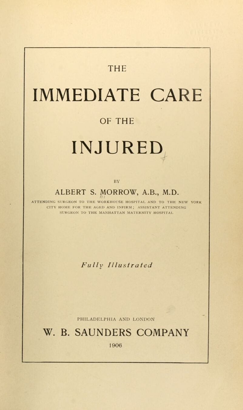 THE IMMEDIATE CARE OF THE INJURED BY ALBERT S. MORROW, A.B., M.D. ATTENDING SURGEON TO THE WORKHOUSE HOSPITAL AND TO THE NEW YORK CITY HOME FOR THE AGED AND INFIRM; ASSISTANT ATTENDING SURGEON TO THE MANHATTAN MATERNITY HOSPITAL Fully Illustrated PHILADELPHIA AND LONDON W. B. SAUNDERS COMPANY 1906