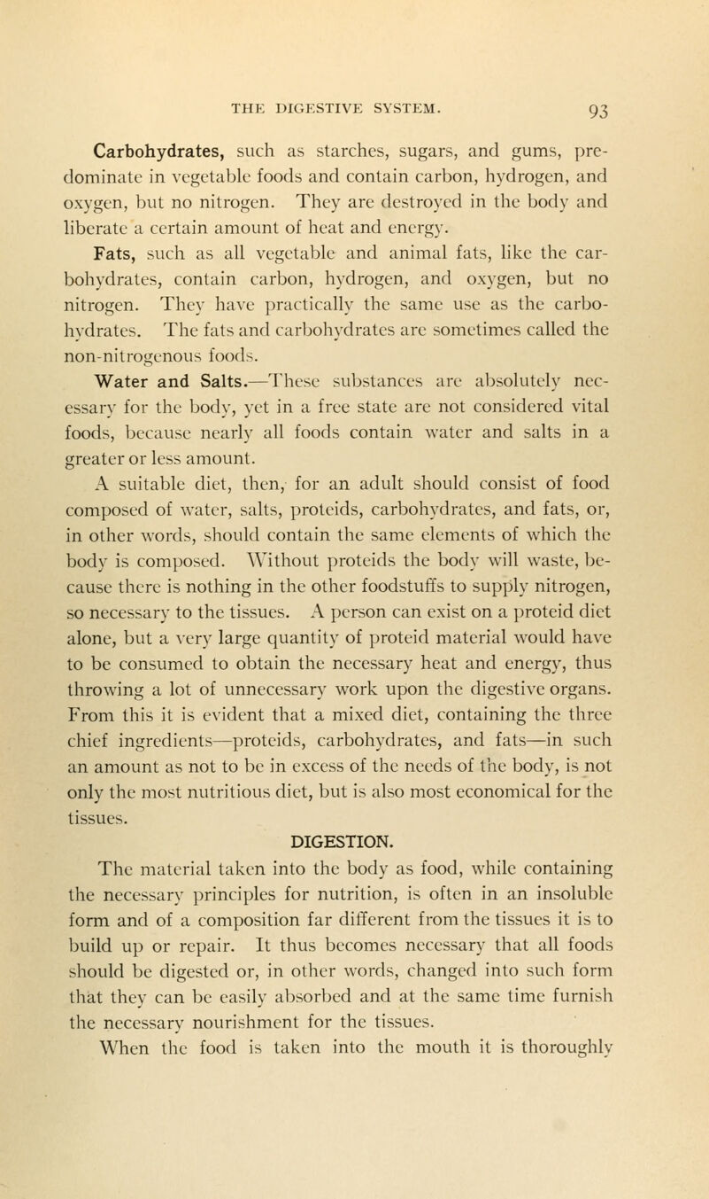 Carbohydrates, such as starches, sugars, and gums, pre- dominate in vegetable foods and contain carbon, hydrogen, and oxygen, but no nitrogen. They are destroyed in the body and Hberate a certain amount of heat and energy. Fats, such as all vegetable and animal fats, like the car- bohydrates, contain carbon, hydrogen, and oxygen, but no nitrogen. They have practically the same use as the carbo- hydrates. The fats and carbohydrates are sometimes called the non-nitrogenous foods. Water and Salts.—These substances are absolutely nec- essary for the body, yet in a free state are not considered vital foods, because nearly all foods contain water and salts in a greater or less amount. A suitable diet, then, for an adult should consist of food composed of water, salts, proteids, carbohydrates, and fats, or, in other words, should contain the same elements of which the body is composed. Without proteids the body will waste, be- cause there is nothing in the other foodstuffs to supply nitrogen, so necessary to the tissues. A person can exist on a proteid diet alone, but a Aery large quantity of proteid material would have to be consumed to obtain the necessary heat and energy, thus throwing a lot of unnecessary work upon the digestive organs. From this it is evident that a mixed diet, containing the three chief ingredients—proteids, carbohydrates, and fats—in such an amount as not to be in excess of the needs of the body, is not only the most nutritious diet, but is also most economical for the tissues. DIGESTION. The material taken into the body as food, while containing the necessary principles for nutrition, is often in an insoluble form and of a composition far different from the tissues it is to build up or repair. It thus becomes necessary that all foods should be digested or, in other words, changed into such form that they can be easily absorbed and at the same time furnish the necessary nourishment for the tissues. When the food is taken into the mouth it is thoroughly