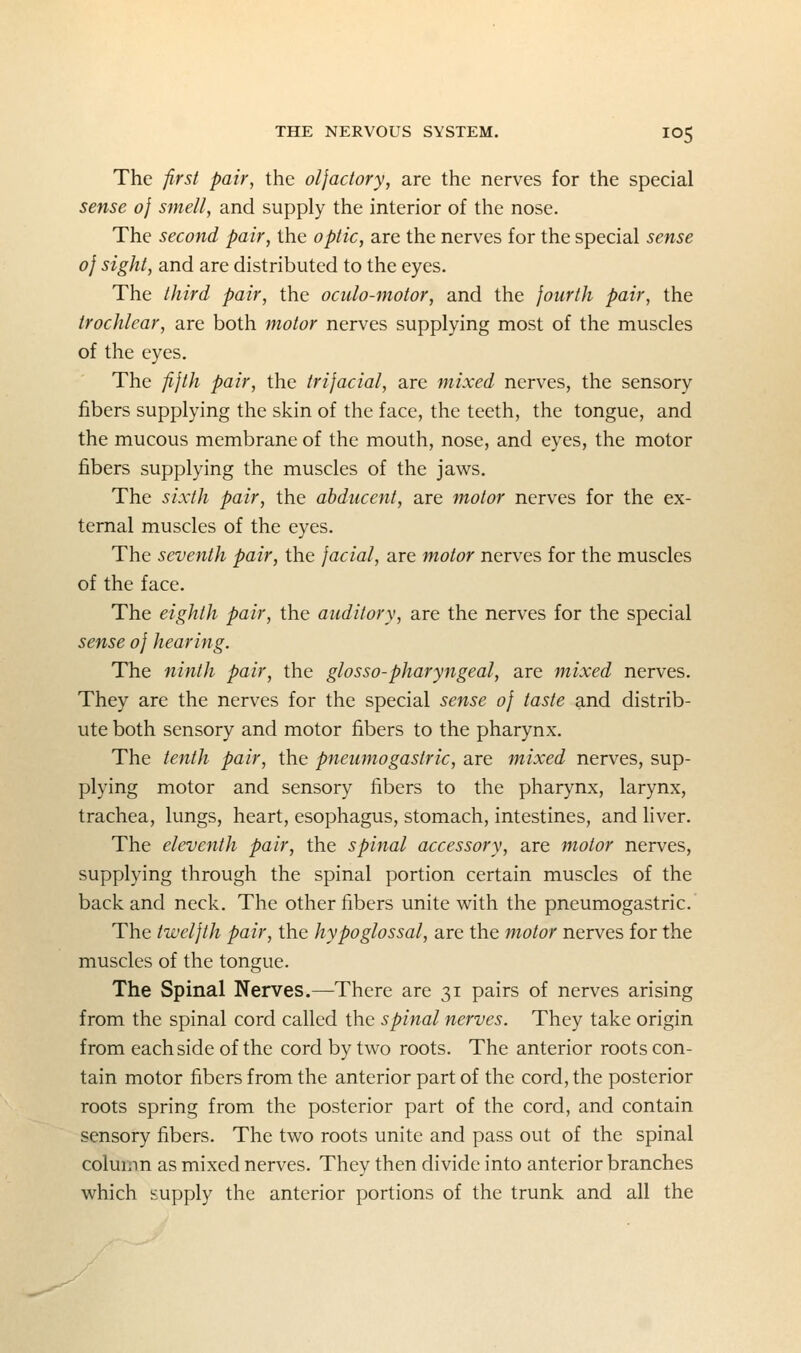 The 'first pair, the oljadory, are the nerves for the special sense 0} smell, and supply the interior of the nose. The second pair, the optic, are the nerves for the special sense 0} sight, and are distributed to the eyes. The third pair, the oculo-motor, and the fourth pair, the trochlear, are both motor nerves supplying most of the muscles of the eyes. The fifth pair, the trifacial, are mixed nerves, the sensory fibers supplying the skin of the face, the teeth, the tongue, and the mucous membrane of the mouth, nose, and eyes, the motor fibers supplying the muscles of the jaws. The sixth pair, the abducent, are motor nerves for the ex- ternal muscles of the eyes. The seventh pair, the facial, are motor nerves for the muscles of the face. The eighth pair, the auditory, are the nerves for the special sense of hearing. The ninth pair, the glosso-pharyngeal, are mixed nerves. They are the nerves for the special sense of taste and distrib- ute both sensory and motor fibers to the pharynx. The tenth pair, the pneumogastric, are mixed nerves, sup- plying motor and sensory fibers to the pharynx, larynx, trachea, lungs, heart, esophagus, stomach, intestines, and liver. The eleventh pair, the spinal accessory, are motor nerves, supplying through the spinal portion certain muscles of the back and neck. The other fibers unite v^ith the pneumogastric. The twelfth pair, the hypoglossal, are the motor nerves for the muscles of the tongue. The Spinal Nerves.—There are 31 pairs of nerves arising from the spinal cord called the spinal nerves. They take origin from each side of the cord by two roots. The anterior roots con- tain motor fibers from the anterior part of the cord, the posterior roots spring from the posterior part of the cord, and contain sensory fibers. The two roots unite and pass out of the spinal column as mixed nerves. They then divide into anterior branches which supply the anterior portions of the trunk and all the