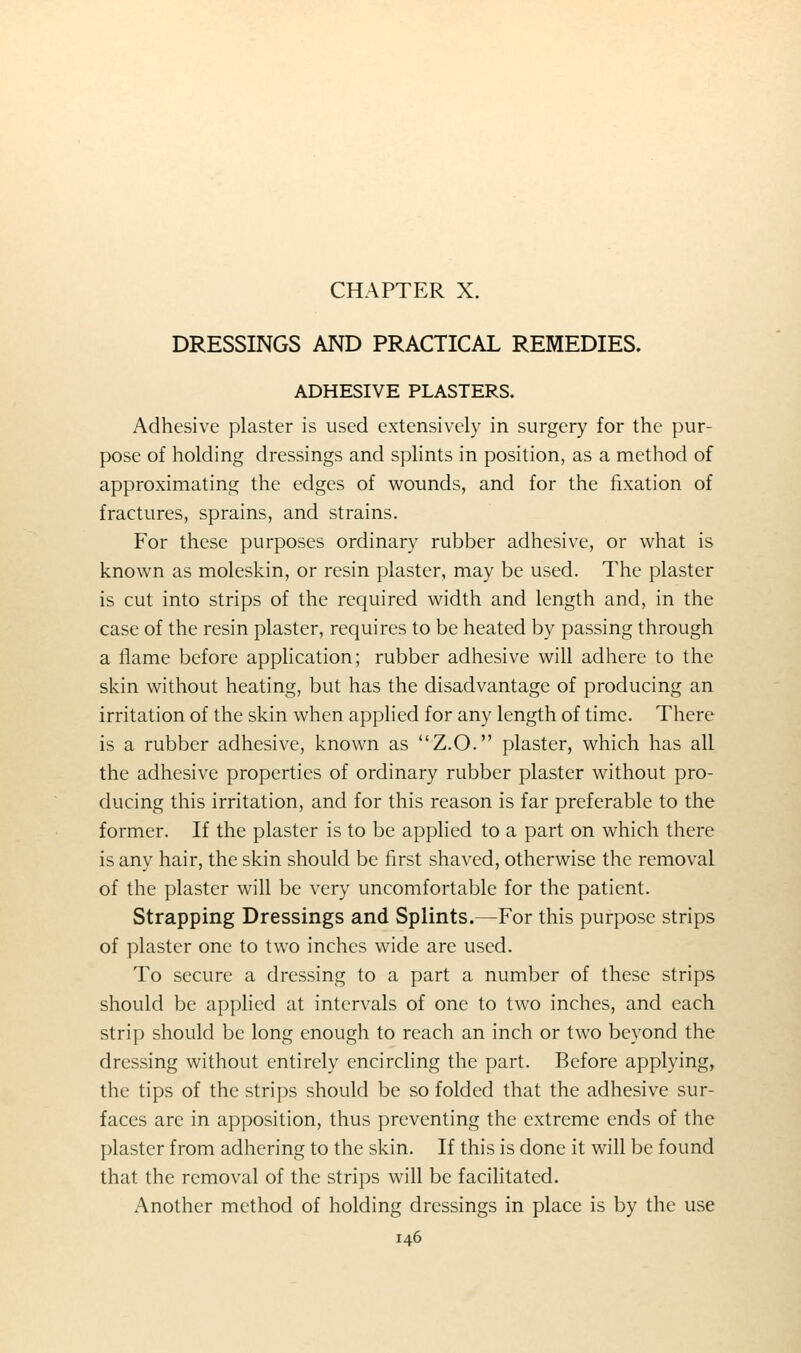 CHAPTER X. DRESSINGS AND PRACTICAL REMEDIES. ADHESIVE PLASTERS. Adhesive plaster is used extensively in surgery for the pur- pose of holding dressings and splints in position, as a method of approximating the edges of wounds, and for the fixation of fractures, sprains, and strains. For these purposes ordinary rubber adhesive, or what is known as moleskin, or resin plaster, may be used. The plaster is cut into strips of the required width and length and, in the case of the resin plaster, requires to be heated by passing through a flame before application; rubber adhesive will adhere to the skin without heating, but has the disadvantage of producing an irritation of the skin when applied for any length of time. There is a rubber adhesive, known as Z.O. plaster, which has all the adhesive properties of ordinary rubber plaster without pro- ducing this irritation, and for this reason is far preferable to the former. If the plaster is to be applied to a part on which there is any hair, the skin should be first shaved, otherwise the removal of the plaster will be very uncomfortable for the patient. Strapping Dressings and Splints.—For this purpose strips of plaster one to two inches wide are used. To secure a dressing to a part a number of these strips should be applied at intervals of one to two inches, and each strip should be long enough to reach an inch or two beyond the dressing without entirely encircling the part. Before applying, the tips of the strips should be so folded that the adhesive sur- faces are in apposition, thus preventing the extreme ends of the plaster from adhering to the skin. If this is done it will be found that the removal of the strips will be facilitated. Another method of holding dressings in place is by the use