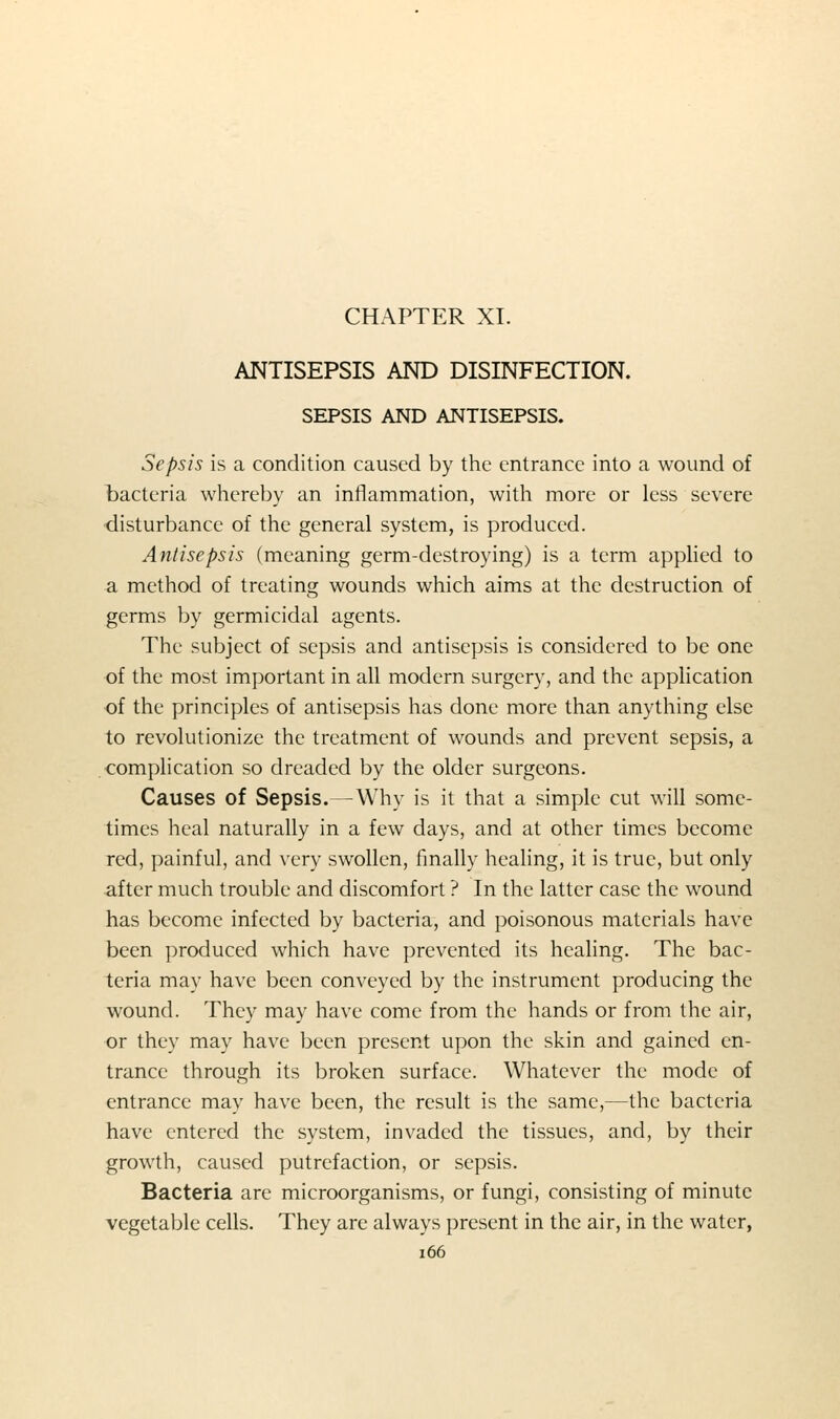 CHAPTER XL ANTISEPSIS AND DISINFECTION. SEPSIS AND ANTISEPSIS. Sepsis is a condition caused by the entrance into a wound of tacteria whereby an inflammation, with more or less severe disturbance of the general system, is produced. Antisepsis (meaning germ-destroying) is a term applied to a method of treating wounds which aims at the destruction of germs by germicidal agents. The subject of sepsis and antisepsis is considered to be one of the most important in all modern surgery, and the application of the principles of antisepsis has done more than anything else to revolutionize the treatment of wounds and prevent sepsis, a complication so dreaded by the older surgeons. Causes of Sepsis.—Why is it that a simple cut will some- times heal naturally in a few days, and at other times become red, painful, and very swollen, finally healing, it is true, but only after much trouble and discomfort ? In the latter case the wound has become infected by bacteria, and poisonous materials have been produced which have prevented its healing. The bac- teria may have been conveyed by the instrument producing the wound. They may have come from the hands or from the air, or they may have been present upon the skin and gained en- trance through its broken surface. Whatever the mode of entrance may have been, the result is the same,—the bacteria have entered the system, invaded the tissues, and, by their growth, caused putrefaction, or sepsis. Bacteria are microorganisms, or fungi, consisting of minute vegetable cells. They are always present in the air, in the water, i66