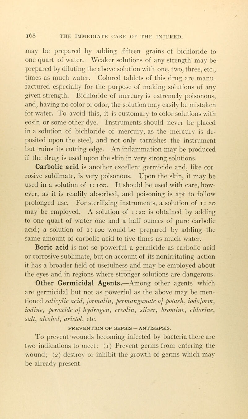 may be prepared by adding fifteen grains of bichloride to one quart of water. Weaker solutions of any strength may be prepared by diluting the above solution with one, two, three, etc., times as much water. Colored tablets of this drug are manu- factured especially for the purpose of making solutions of any given strength. Bichloride of mercury is extremely poisonous, and, having no color or odor, the solution may easily be mistaken for water. To avoid this, it is customary to color solutions with eosin or some other dye. Instruments should never be placed in a solution of bichloride of mercury, as the mercury is de- posited upon the steel, and not only tarnishes the instrument but ruins its cutting edge. An inflammation may be produced if the drug is used upon the skin in very strong solutions. Carbolic acid is another excellent germicide and, like cor- rosive sublimate, is very poisonous. Upon the skin, it may be used in a solution of i: loo. It should be used with care, how- ever, as it is readily absorbed, and poisoning is apt to follow prolonged use. For sterilizing instruments, a solution of i: 20 may be employed. A solution of i: 20 is obtained by adding to one quart of water one and a half ounces of pure carbolic acid; a solution of 1:100 would be prepared by adding the same amount of carbolic acid to five times as much water. Boric acid is not so powerful a germicide as carbolic acid or corrosive sublimate, but on account of its nonirritating action it has a broader field of usefulness and may be employed about the eyes and in regions where stronger solutions are dangerous. Other Germicidal Agents.—Among other agents which are germicidal but not as powerful as the above may be men- tioned salicylic acid, jormalin, permanganate of potash, iodoform, iodine, peroxide of hydrogen, creolin, silver, bromine, chlorine, salt, alcohol, aristol, etc. PREVENTION OF SEPSIS — ANTISEPSIS. To prevent wounds becoming infected by bacteria there are two indications to meet: (i) Prevent germs from entering the wound; (2) destroy or inhibit the growth of germs which may be already present.