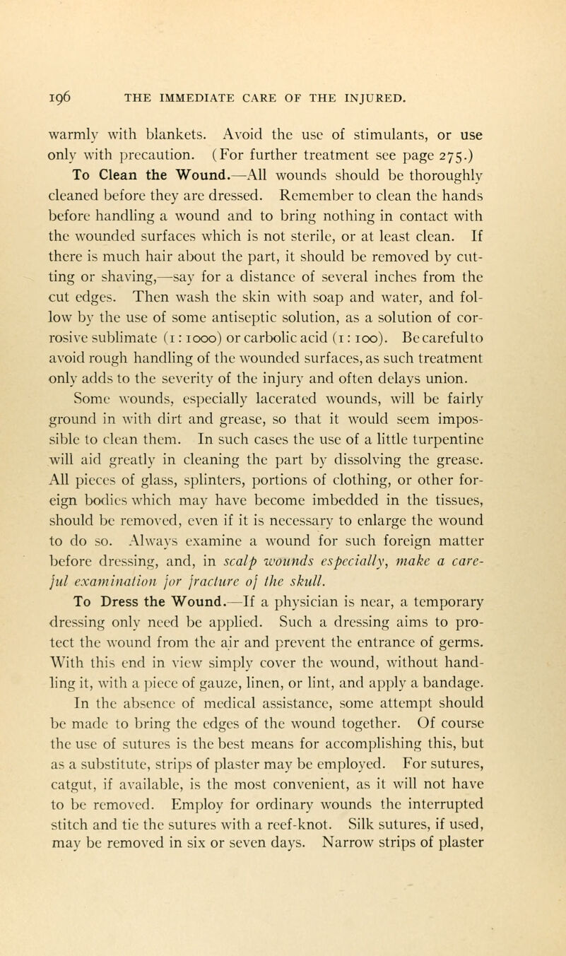 warmly with blankets. Avoid the use of stimulants, or use only with precaution. (For further treatment see page 275.) To Clean the Wound.—All wounds should be thoroughly cleaned before they are dressed. Remember to clean the hands before handling a wound and to bring nothing in contact with the wounded surfaces which is not sterile, or at least clean. If there is much hair about the part, it should be removed by cut- ting or shaving,—say for a distance of several inches from the cut edges. Then wash the skin with soap and water, and fol- low by the use of some antiseptic solution, as a solution of cor- rosive sublimate (i: 1000) or carbolic acid (i: ico). Be careful to avoid rough handling of the wounded surfaces, as such treatment only adds to the severity of the injury and often delays union. Some wounds, especially lacerated wounds, will be fairly ground in with dirt and grease, so that it would seem impos- sible to clean them. In such cases the use of a little turpentine will aid greatly in cleaning the part by dissolving the grease. All pieces of glass, splinters, portions of clothing, or other for- eign bodies which may have become imbedded in the tissues, should be removed, even if it is necessary to enlarge the wound to do so. Always examine a wound for such foreign matter before dressing, and, in scalp ivounds especially, make a care- jul examination for jracture oj the skull. To Dress the Wound.—If a physician is near, a temporary dressing only need be applied. Such a dressing aims to pro- tect the wound from the air and prevent the entrance of germs. With this end in view simply cover the wound, without hand- ling it, with a piece of gauze, linen, or lint, and apply a bandage. In the absence of medical assistance, some attempt should be made to bring the edges of the wound together. Of course the use of sutures is the best means for accomplishing this, but as a substitute, strips of plaster may be employed. For sutures, catgut, if available, is the most convenient, as it will not have to be removed. Employ for ordinary wounds the interrupted stitch and tie the sutures with a reef-knot. Silk sutures, if used, may be removed in six or seven days. Narrow strips of plaster