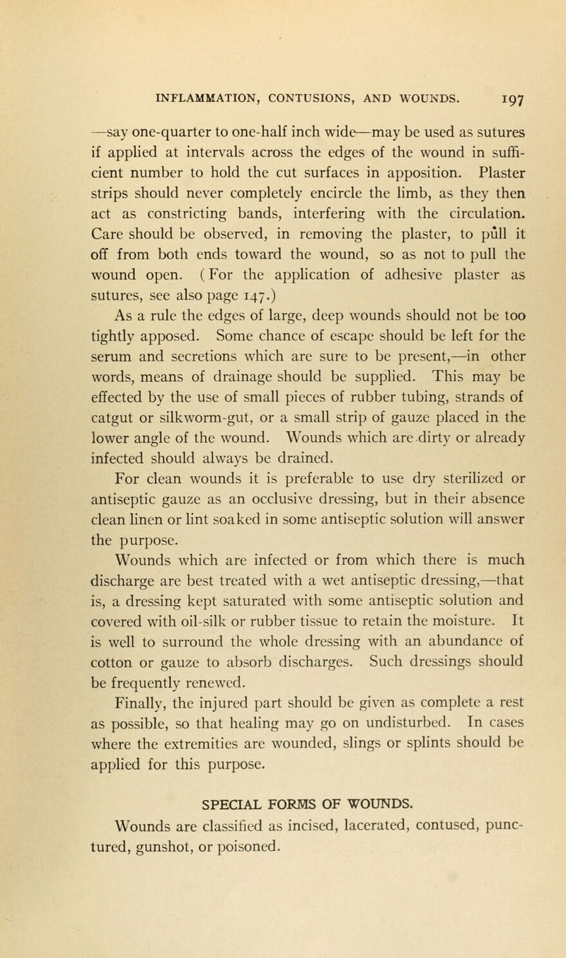 —say one-quarter to one-half inch wide—may be used as sutures if appHed at intervals across the edges of the wound in suffi- cient number to hold the cut surfaces in apposition. Plaster strips should never completely encircle the limb, as they then act as constricting bands, interfering with the circulation. Care should be observed, in removing the plaster, to pull it off from both ends toward the wound, so as not to pull the wound open. (For the application of adhesive plaster as sutures, see also page 147.) As a rule the edges of large, deep wounds should not be too tightly apposed. Some chance of escape should be left for the serum and secretions which are sure to be present,—in other words, means of drainage should be supplied. This may be effected by the use of small pieces of rubber tubing, strands of catgut or silkworm-gut, or a small strip of gauze placed in the lower angle of the wound. Wounds which are dirty or already infected should always be drained. For clean wounds it is preferable to use dry sterilized or antiseptic gauze as an occlusive dressing, but in their absence clean linen or lint soaked in some antiseptic solution will answer the purpose. Wounds which are infected or from which there is much discharge are best treated with a wet antiseptic dressing,—that is, a dressing kept saturated with some antiseptic solution and covered with oil-silk or rubber tissue to retain the moisture. It is well to surround the whole dressing with an abundance of cotton or gauze to absorb discharges. Such dressings should be frequently renewed. Finally, the injured part should be given as complete a rest as possible, so that healing may go on undisturbed. In cases where the extremities are wounded, slings or splints should be applied for this purpose. SPECIAL FORMS OF WOUNDS. Wounds are classiticd as incised, lacerated, contused, punc- tured, gunshot, or poisoned.
