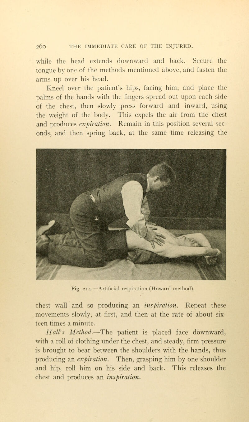 while the head extends downward and back. Secure the tongue by one of the methods mentioned above, and fasten the arms up over his head. Kneel over the patient's hips, facing him, and place the palms of the hands with the fingers spread out upon each side of the chest, then slowly press forward and inward, using the weight of the body. This expels the air from the chest and produces expiration. Remain in this position several sec- onds, and then spring back, at the same time releasing the Fig. 214.—Artificial respiration (Howard method). chest wall and so producing an inspiration. Repeat these movements slowly, at first, and then at the rate of about six- teen times a minute. HaWs Method.—The patient is placed face downward, with a roll of clothing under the chest, and steady, firm pressure is brought to bear between the shoulders with the hands, thus producing an expiration. Then, grasping him by one shoulder and hip, roll him on his side and back. This releases the chest and produces an inspiration.