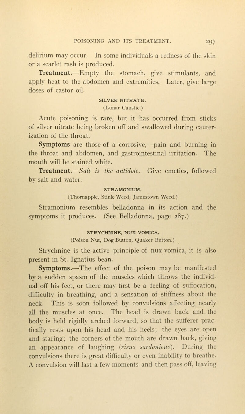 delirium may occur. In some individuals a redness of the skin or a scarlet rash is produced. Treatment.—Empty the stomach, give stimulants, and apply heat to the abdomen and extremities. Later, give large doses of castor oil. SILVER NITRATE. (Lunar Caustic.) Acute poisoning is rare, but it has occurred from sticks of silver nitrate being broken off and swallowed during cauter- ization of the throat. Symptoms are those of a corrosive,—pain and burning in the throat and abdomen, and gastrointestinal irritation. The mouth will be stained white. Treatment.—Salt is the antidote. Give emetics, followed by salt and water. STRAMONIUM. (Thornapple, Stink Weed, Jamestown Weed.) Stramonium resembles belladonna in its action and the symptoms it produces. (See Belladonna, page 287.) STRYCHNINE, NUX VOMICA. (Poison Nut, Dog Button, Quaker Button.) Strychnine is the active principle of nux vomica, it is also present in St. Ignatius bean. Symptoms.—-The effect of the poison may be manifested by a sudden spasm of the muscles which throws the individ- ual off his feet, or there may first be a feeling of suffocation, difficulty in breathing, and a sensation of stiffness about the neck. This is soon followed by convulsions affecting nearly all the muscles at once. The head is drawn back and the body is held rigidly arched forward, so that the sufferer prac- tically rests upon his head and his heels; the eyes are open and staring; the corners of the mouth are drawn back, giving an appearance of laughing (risiis sardonicus). During the convulsions there is great difficulty or even inability to breathe. A convulsion will last a few moments and then pass off, leaving