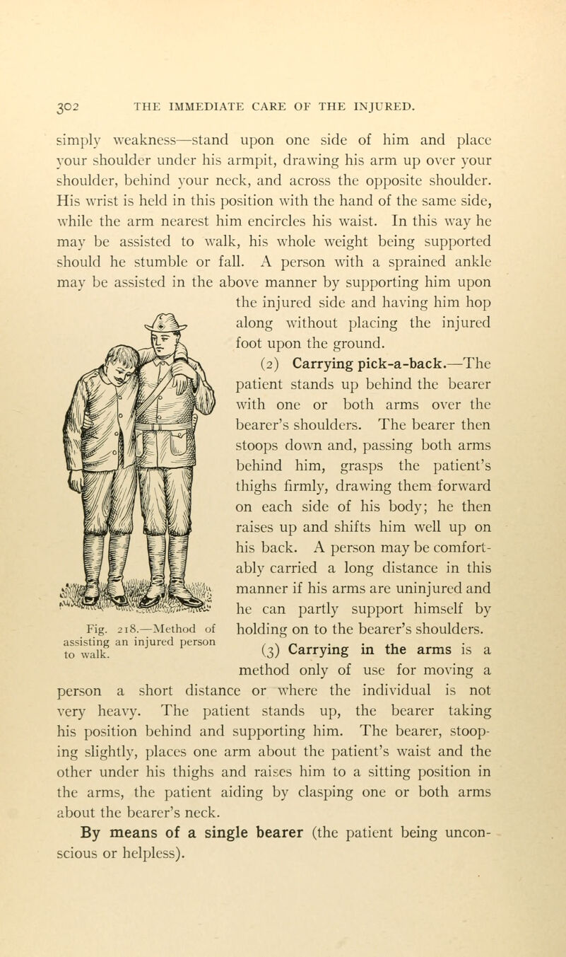 simply weakness—stand upon one side of him and place your shoulder under his armpit, drawing his arm up over your shoulder, behind your neck, and across the opposite shoulder. His wrist is held in this position with the hand of the same side, while the arm nearest him encircles his waist. In this way he may be assisted to walk, his whole weight being supported should he stumble or fall. A person with a sprained ankle may be assisted in the above manner by supporting him upon the injured side and having him hop along without placing the injured foot upon the ground. (2) Carrying pick-a-back.—The patient stands up behind the bearer with one or both arms over the bearer's shoulders. The bearer then stoops down and, passing both arms behind him, grasps the patient's thighs firmly, drawing them forward on each side of his body; he then raises up and shifts him well up on his back. A person may be comfort- ably carried a long distance in this manner if his arms are uninjured and he can partly support himself by holding on to the bearer's shoulders. (3) Carrying in the arms is a method only of use for moving a person a short distance or where the individual is not very heavy. The patient stands up, the bearer taking his position behind and supporting him. The bearer, stoop- ing slightly, places one arm about the patient's waist and the other under his thighs and raises him to a sitting position in the arms, the patient aiding by clasping one or both arms about the bearer's neck. By means of a single bearer (the patient being uncon- scious or helpless). Fig. 218.—Method of assisting an injured person to walk.