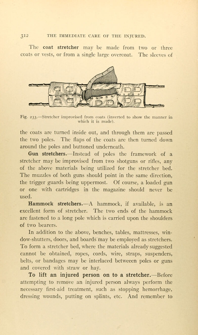 The coat stretcher may be made from two or three coats or vests, or from a single large overcoat. The sleeves of Fig. 233.—Stretcher improvised from coats (inverted to show the manner in which it is made). the coats are turned inside out, and through them are passed the two poles. The flaps of the coats are then turned down around the poles and buttoned underneath. Gun stretchers.—Instead of poles the framework of a stretcher may be improvised from two shotguns or rifles, any of the above materials being utilized for the stretcher bed. The muzzles of both guns should point in the same direction, the trigger guards being uppermost. Of course, a loaded gun or one with cartridges in the magazine should never be used. Hammock stretchers.—A hammock, if available, is an excellent form of stretcher. The two ends of the hammock are fastened to a long pole which is carried upon the shoulders of two bearers. In addition to the above, benches, tables, mattresses, win- dow-shutters, doors, and boards may be employed as stretchers. To form a stretcher bed, where the materials already suggested cannot be obtained, ropes, cords, wire, straps, suspenders, belts, or bandages may be interlaced betweeen poles or guns and covered with straw or hay. To lift an injured person on to a stretcher.—Before attempting to remove an injured person always perform the necessary first-aid treatment, such as stopping hemorrhage, dressing wounds, putting on spUnts, etc. And remember to