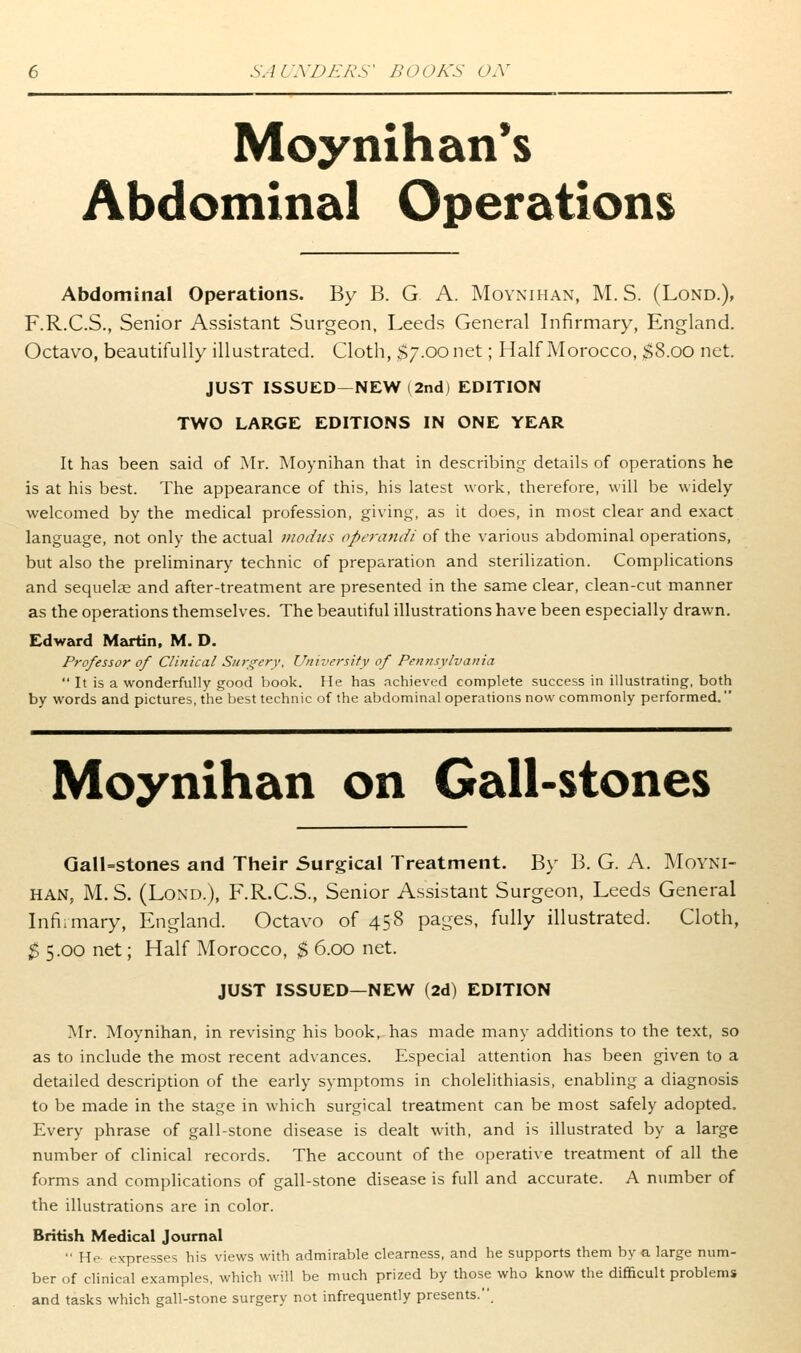 Moynihan*s Abdominal Operations Abdominal Operations. By B. G A. Moynihan, M. S. (Lond.), F.R.C.S., Senior Assistant Surgeon, Leeds General Infirmary, England. Octavo, beautifully illustrated. Cloth, $7.00 net; Half Morocco, ^8.00 net. JUST ISSUED—NEW (2nd) EDITION TWO LARGE EDITIONS IN ONE YEAR It has been said of Mr. Moynihan that in describing details of operations he is at his best. The appearance of this, his latest work, therefore, will be widely welcomed by the medical profession, giving, as it does, in most clear and exact language, not only the actual moihis operandi of the various abdominal operations, but also the preliminary technic of preparation and sterilization. Complications and sequelae and after-treatment are presented in the same clear, clean-cut manner as the operations themselves. The beautiful illustrations have been especially drawn. Edward Martin, M. D. Professor of Clinical Surgery, University of Pennsylvania  It is a wonderfully good book. He has achieved complete success in illustrating, both by words and pictures, the best technic of the abdominal operations now commonly performed. Moynihan on Gall-stones Qan=stones and Their Surgical Treatment. By B. G. A. Moyni- han, M. S. (Lond.), F.R.C.S., Senior Assistant Surgeon, Leeds General Infirmary, England. Octavo of 458 pages, fully illustrated. Cloth, $ 5.00 net; Half Morocco, $ 6.00 net. JUST ISSUED—NEW (2d) EDITION Mr. Moynihan, in revising his book, has made many additions to the text, so as to include the most recent advances. Especial attention has been given to a detailed description of the early symptoms in cholelithiasis, enabling a diagnosis to be made in the stage in which surgical treatment can be most safely adopted. Every phrase of gall-stone disease is dealt with, and is illustrated by a large number of clinical records. The account of the operative treatment of all the forms and complications of gall-stone disease is full and accurate. A number of the illustrations are in color. British Medical Journal  He expresses his views with admirable clearness, and he supports them by a large num- ber of clinical examples, which will be much prized by those who know the difficult problems and tasks which gall-stone surgery not infrequently presents..