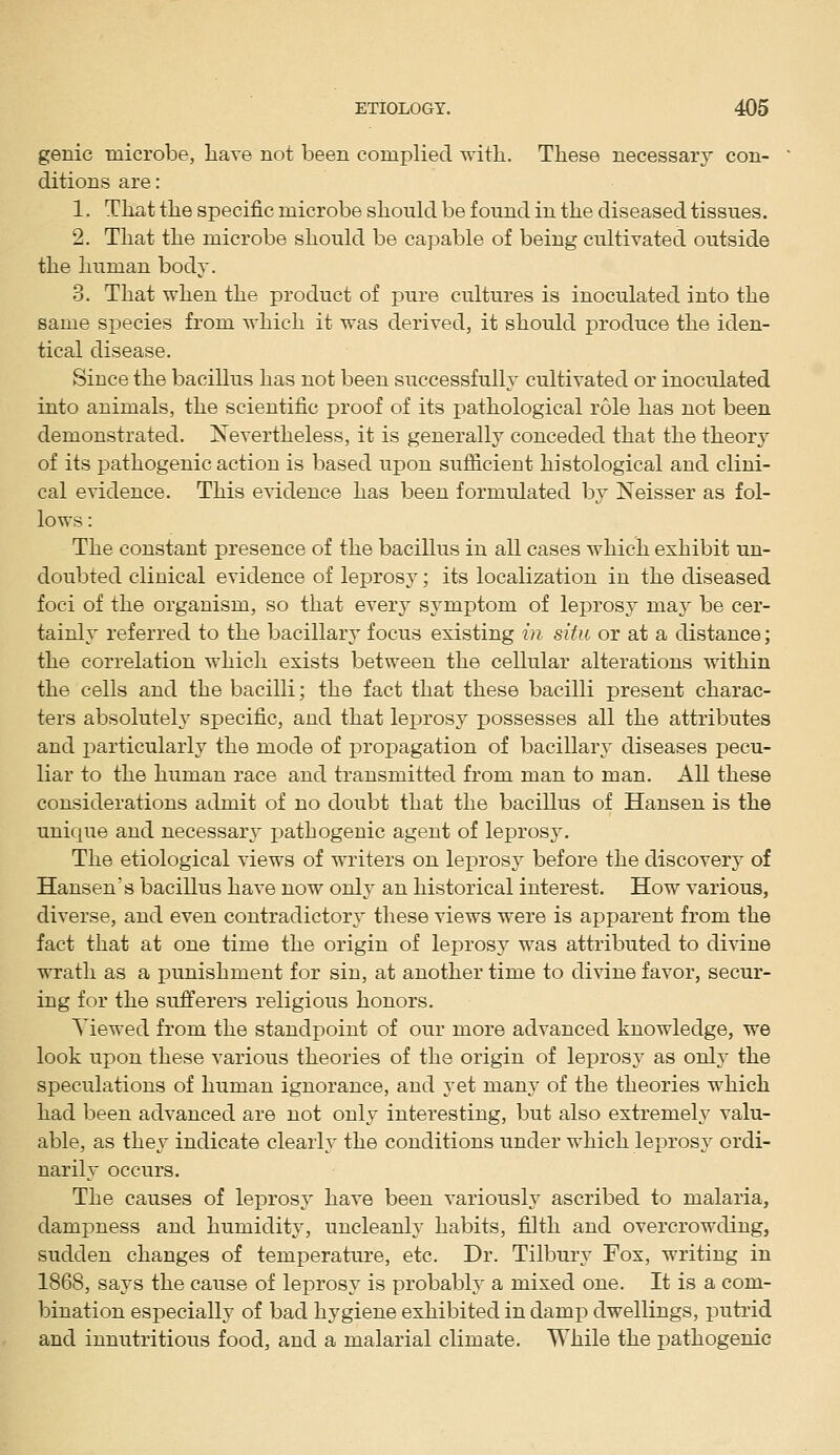 genie microbe, liave not been complied witli. These necessary con- ditions are: 1. Tliat tlie specific microbe should be found in the diseased tissues. 2. That the microbe should be capable of being cultivated outside the human body. 3. That when the product of pure cultures is inoculated into the same species from which it was derived, it should produce the iden- tical disease. Since the bacillus has not been successfully cultivated or inoculated into animals, the scientific proof of its pathological role has not been demonstrated. Nevertheless, it is generally conceded that the theory of its pathogenic action is based upon sufficient histological and clini- cal evidence. This evidence has been formulated by Neisser as fol- lows : The constant presence of the bacillus in all cases which exhibit un- doubted clinical evidence of leprosy; its localization in the diseased foci of the organism, so that every symptom of leprosy may be cer- tainly referred to the bacillary focus existing in situ or at a distance; the correlation which exists between the cellular alterations within the cells and the bacilli; the fact that these bacilli present charac- ters absolutely specific, and that leprosy possesses all the attributes and joarticularly the mode of propagation of bacillary diseases pecu- liar to the human race and transmitted from man to man. All these considerations admit of no doubt that the bacillus of Hansen is the unique and necessary pathogenic agent of leprosy. The etiological views of writers on leprosy before the discovery of Hansen's bacillus have now only an historical interest. How various, diverse, and even contradictory these views were is apparent from the fact that at one time the origin of leprosy was attributed to divine wrath as a i^unishment for sin, at another time to divine favor, secur- ing for the sufferers religious honors. Yiewed from the standpoint of our more advanced knowledge, we look upon these various theories of the origin of leprosy as only the speculations of human ignorance, and yet many of the theories which had been advanced are not only interesting, but also extremely valu- able, as they indicate clearly the conditions under which leprosy ordi- narily occurs. The causes of leprosy have been variously ascribed to malaria, dampness and humidity, uncleanly habits, filth and overcrowding, sudden changes of temperature, etc. Dr. Tilbury Fox, writing in 1868, says the cause of leprosy is probably a mixed one. It is a com- bination especially of bad hygiene exhibited in damp dwellings, putrid and innutritions food, and a malarial climate. While the pathogenic