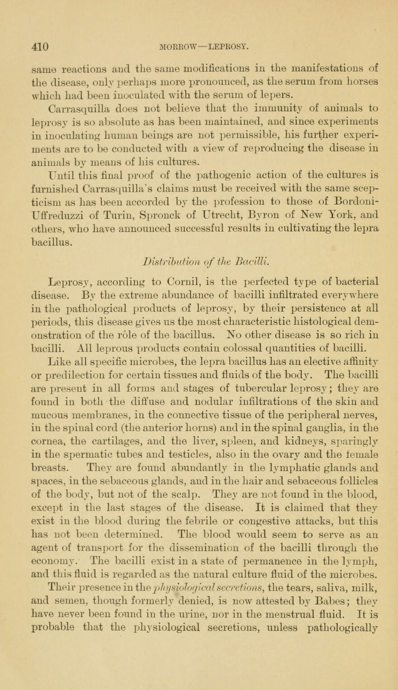 same reactions and the same modifications in the manifestations of the disease, only perhaps more pronounced, as the serum from horses which had been inoculated with the serum of lepers. Carrasquilla does not believe that the immunity of animals to leprosy is so absolute as has been maintained, and since experiments in inoculating human beings are not permissible, his further experi- ments are to be conducted with a view of reproducing the disease in animals by means of his cultures. Until this final proof of the i)athogenic action of the cultures is furnished Carrasciuilla's claims must be received with the same scep- ticism as has been accorded b\' the i)rofession to those of Bordoni- Uffreduzzi of Turin, Spronck of Utrecht, Byron of New York, and others, who have announced successful results in cultivating the lepra bacillus. I) isi rib id ion, of the Bacilli. Leprosy, according to Cornil, is the perfected type of bacterial disease. By the extreme abundance of bacilli infiltrated everywhere in the i^athological products of leprosy, by their persistence at all periods, this disease gives us the most characteristic histological dem- onstration of the role of the bacillus. No other disease is so rich in bacilli. All leprous products contain colossal quantities of bacilli. Like all specific microbes, the lepra bacillus has an elective aflinity or predilection for certain tissues and fluids of the bodj-. The bacilli are present in all forms and stages of tubercular leprosy; they are found in both the diffuse and nodular infiltrations of the skin and mucous membranes, in the connective tissue of the peripheral nerves, in the spinal cord (the anterior horns) and in the spinal ganglia, in the cornea, the cartilages, and the liver, spleen, and kidneys, si)aringly in the spermatic tubes and testicles, also in the ovary and the lemale breasts. They are found abundantly in the lymphatic glands and spaces, in the sebaceous glands, and in the hair and sebaceous follicles of the body, but not of the scalp. The}' are not found in the blood, except in the last stages of the disease. It is claimed that they exist in the blood during the febrile or congestive attacks, but this has not been determined. The blood would seem to serve as an agent of transport for the dissemination of the bacilli through the economy. The bacilli exist in a state of permanence in the lymph, and this fluid is regarded as the natural culture fluid of the microbes. Their in-esence in the pi/ t/siologiced secretions, the tears, saliva, milk, and semen, though formerly denied, is now attested by Babes; they have never been found in the urine, nor in the menstrual fluid. It is probable that the jjhysiological secretions, unless pathologically