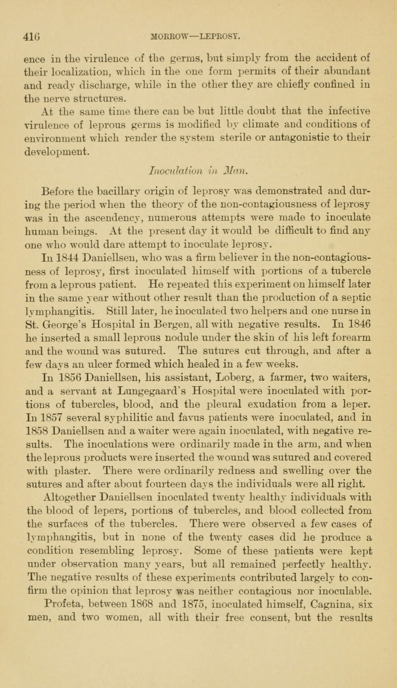 ence in the virulence of the germs, but simph' from the accident of their localization, which in the one form permits of their abundant and ready discharge, while in the other they are chiefly confined in the nerve structures. At the same time there can be but little doubt that the infective virulence of leprous germs is modified by climate and conditions of environment which render the system sterile or antagonistic to their development. Inoculation in Man. Before the bacillary origin of leprosy was demonstrated and dur- ing the i:)eriod when the theory of the non-contagiousness of leprosy was in the ascendency, numerous attempts were made to inoculate human beings. At the present day it would be difficult to find any one who would dare attempt to inoculate leprosy. In 1844 Dauiellsen, who was a firm believer in the non-contagious- ness of leprosy, first inoculated himself with portions of a tubercle from a leprous patient. He repeated this experiment on himself later in the same jear without other result than the production of a septic lymi)hangitis. Still later, he inoculated two helpers and one nurse in St. George's Hospital in Bergen, all with negative results. In 1846 he inserted a small leprous nodule under the skin of his left forearm and the wound was sutured. The sutures cut through, and after a few days an ulcer formed which healed in a few weeks. In 1856 Daniellsen, his assistant, Loberg, a farmer, two waiters, and a servant at Lungegaard's Hospital were inoculated with por- tions of tubercles, blood, and the pleural exudation from a leper. In 1857 several syphilitic and favus patients were inoculated, and in 1858 Daniellsen and a waiter were again inoculated, with negative re- sults. The inoculations were ordinarily made in the arm, and when the leprous products were inserted the wound was sutured and covered with plaster. There were ordinarily redness and swelling over the sutures and after about fourteen days the individuals were all right. Altogether Daniellsen inoculated twenty healthy individuals with the blood of lepers, portions of tubercles, and blood collected from the surfaces of the tubercles. There were observed a few cases of lymphangitis, but in none of the twenty cases did he produce a condition resembling leprosy. Some of these patients were kept under observation many years, but all remained perfectly healthy. The negative results of these experiments contributed largeh' to con- firm the opinion that leprosy was neither contagious nor inociilable. Profeta, between 1868 and 1875, inoculated himself, Cagnina, six men, and two women, all with their free consent, but the results