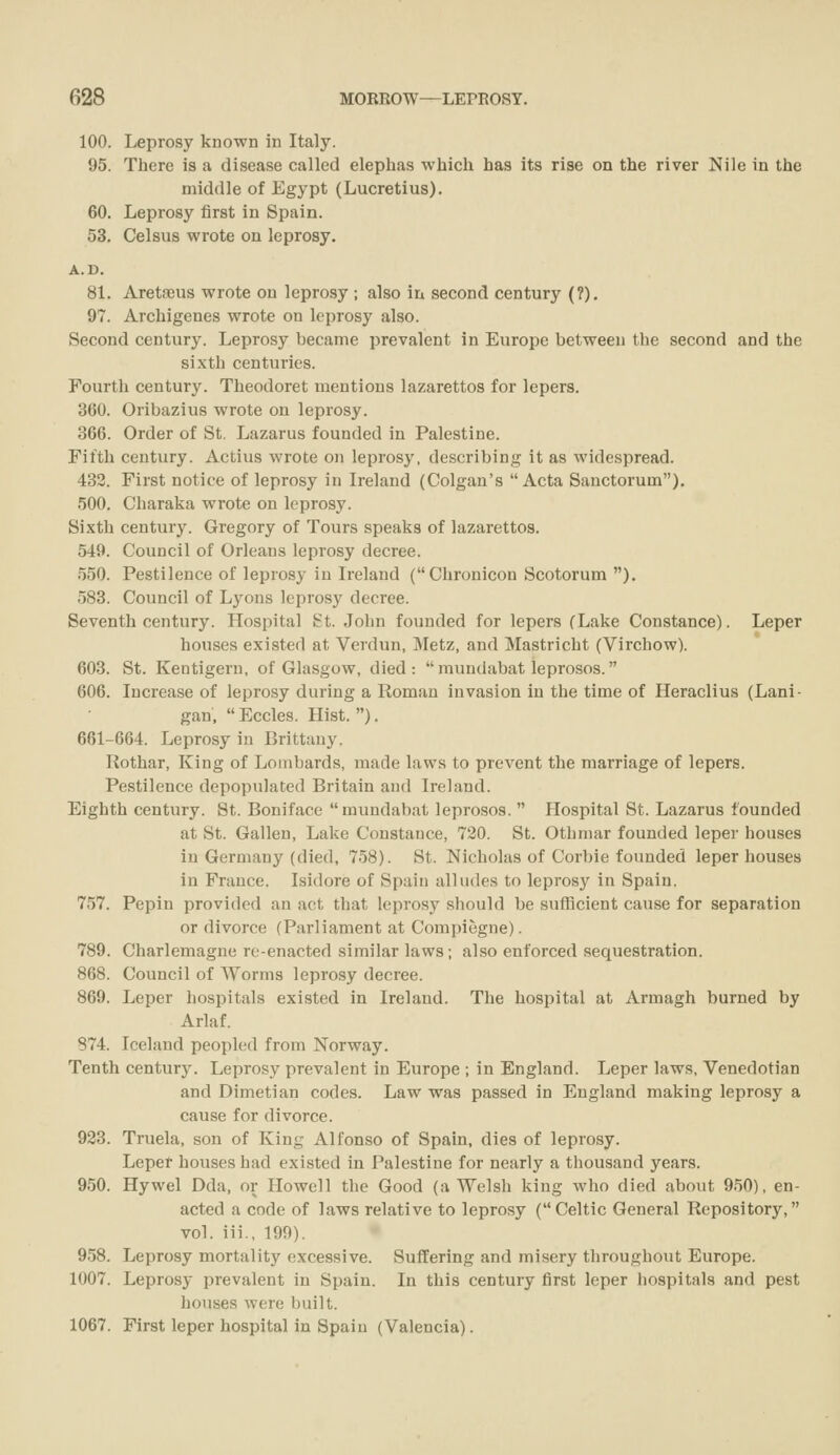 100. Leprosy known in Italy. 95. There is a disease called elephas which has its rise on the river Nile in the middle of Egypt (Lucretius). 60. Leprosy first in Spain. 53. Celsus wrote on leprosy. A.D. 81. Areta3us wrote on leprosy ; also in second century (?). 97. Archigenes wrote on leprosy also. Second century. Leprosy became prevalent in Europe between the second and the sixth centuries. Fourth century. Theodoret mentions lazarettos for lepers. 360. Oribazius wrote on leprosy. 366. Order of St. Lazarus founded in Palestine. Fifth century. Actius wrote on lepros3^ describing it as widespread. 433. First notice of leprosy in Ireland (Colgan's Acta Sanctorum). 500. Charaka wrote on leprosy. Sixth century. Gregory of Tours speaks of lazarettos. 549. Council of Orleans leprosy decree. .550. Pestilence of leprosy in Ireland (Chronicon Scotorum ). 588. Council of Lyons leprosy decree. Seventh century. Hospital St. John founded for lepers (Lake Constance). Leper houses existed at Verdun, Metz, and Mastricht (Virchow). 603. St. Kentigern, of Glasgow, died: mundabat leprosos. 606. Increase of leprosy during a Roman invasion in the time of Heraclius (Lani- gan, Eccles. Hist.). 661-664. Leprosy in Brittany. Rothar, King of Lombards, made laws to prevent the marriage of lepers. Pestilence depopulated Britain and Ireland. Eighth century. St. Boniface mundabat leprosos.  Hospital St. Lazarus founded at St. Gallen, Lake Constance, 720. St. Othmar founded leper houses in Germany (died, 758). St. Nicholas of Corbie founded leper houses in France. Isidore of Spain alludes to leprosy in Spain. 757. Pepin provided an act that leprosy should be sufficient cause for separation or divorce (Parliament at Compiegne). 789. Charlemagne re-enacted similar laws; also enforced sequestration. 868. Council of Worms leprosy decree. 869. Leper hospitals existed in Ireland. The hospital at Armagh burned by Arlaf. 874. Iceland peopled from Norway. Tenth century. Leprosy prevalent in Europe ; in England. Leper laws, Venedotian and Dimetian codes. Law was passed in England making leprosy a cause for divorce. 933. Truela, son of King Alfonso of Spain, dies of leprosy. Leper houses had existed in Palestine for nearly a thousand years. 950. Hywel Dda, or Howell the Good (a Welsh king who died about 950), en- acted a code of laws relative to leprosy (Celtic General Repository, vol. iii., 199). 958. Leprosy mortality excessive. Suffering and misery throughout Europe. 1007. Leprosy prevalent in Spain. In this century first leper hospitals and pest houses were built. 1067. First leper hospital in Spain (Valencia).
