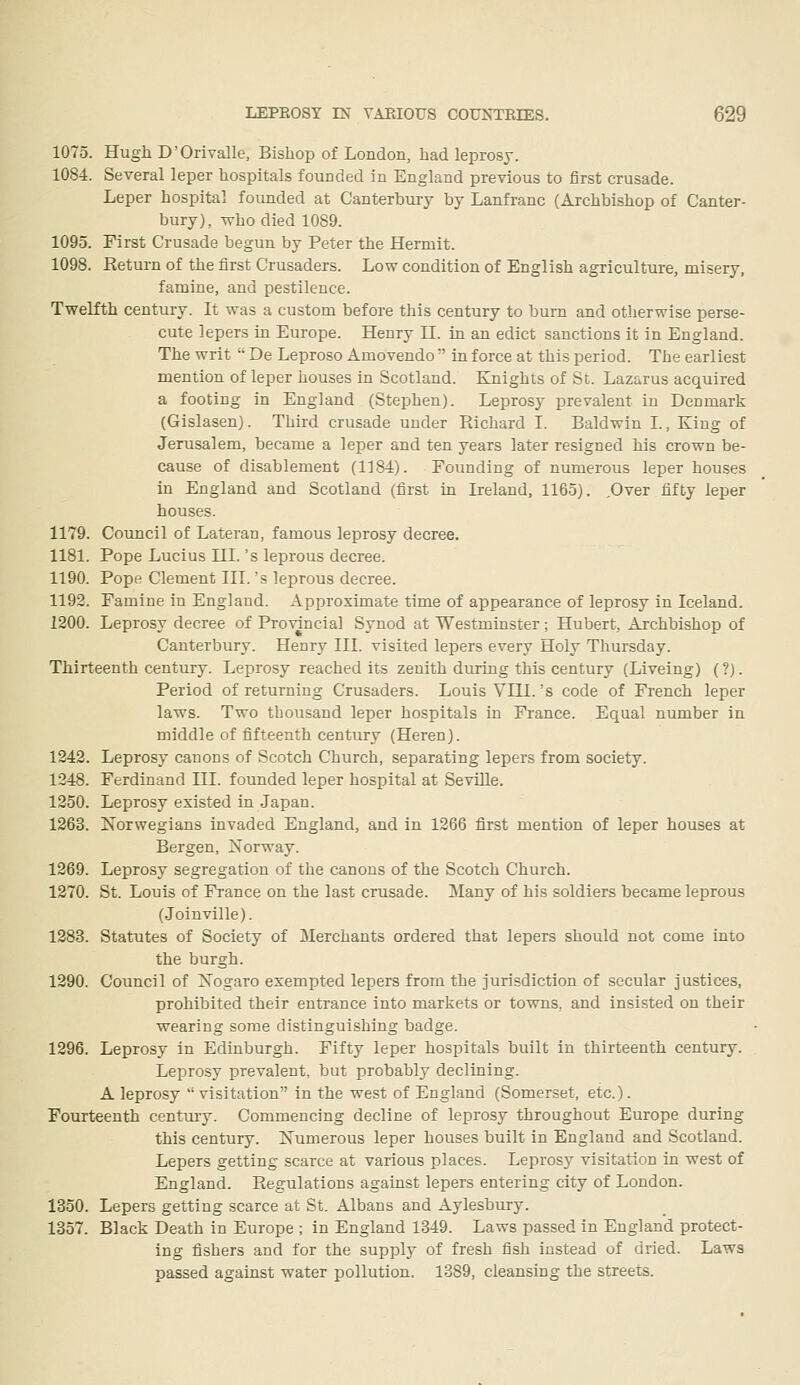 1075. Hugh D'Orivalle, Bishop of London, had leprosy. 1084. Several leper hospitals founded in England previous to first crusade. Leper hospital founded at Canterbury by Lanfranc (Archbishop of Canter- bury), who died 1089. 1095. First Crusade begun by Peter the Hermit. 1098. Return of the first Crusaders. Low condition of English agriculture, misery, famine, and pestilence. Twelfth century. It was a custom before this century to burn and otlierwise perse- cute lepers in Europe. Henry H. in an edict sanctions it in England. The writ  De Leproso Amovendo  in force at this period. The earliest mention of leper houses in Scotland. Knights of St. Lazarus acquired a footing in England (Stephen). Leprosy prevalent in Denmark (Gislasen). Third crusade under Richard I. Baldwin I., King of Jerusalem, became a leper and ten years later resigned his crown be- cause of disablement (1184). Founding of numerous leper houses in England and Scotland (first in Ireland, 1165). ,Over fifty leper houses. 1179. Council of Lateran, famous leprosy decree. 1181. Pope Lucius III. 's leprous decree. 1190. Pope Clement III. 's leprous decree. 1192. Famine in England. Approximate time of appearance of leprosy in Iceland. 1200. Leprosy decree of Provincial Synod at Westminster; Hubert, Archbishop of Canterbury. Henry III. visited lepers every Holy Thursday. Thirteenth century. Leprosy reached its zenith during this century (Liveing) (?). Period of returning Crusaders. Louis Vni. 's code of French leper laws. Two thousand leper hospitals in France. Equal number in middle of fifteenth century (Heren). 1242. Leprosy canons of Scotch Church, separating lepers from society. 1248. Ferdinand III. founded leper hospital at SevUle. 1250. Leprosy existed in Japan. 1263. Norwegians invaded England, and in 1266 first mention of leper houses at Bergen, Norway. 1269. Leprosy segregation of the canons of the Scotch Church. 1270. St. Louis of France on the last crusade. Many of his soldiers became leprous (Joinville). 1283. Statutes of Society of Merchants ordered that lepers should not come into the burgh. 1290. Council of Nogaro exempted lepers from the jurisdiction of secular justices, prohibited their entrance into markets or towns, and insisted on their wearing some distinguishing badge. 1296. Leprosy in Edinburgh. Fifty leper hospitals built in thirteenth century. Leprosy prevalent, but probably declining. A leprosy visitation in the west of England (Somerset, etc.). Fourteenth century. Commencing decline of leprosy throughout Europe during this century. Numerous leper houses built in England and Scotland. Lepers getting scarce at various places. Leprosy visitation in west of England. Regulations against lepers entering city of London. 1350. Lepers getting scarce at St. xllbans and Aylesbury. 1357. Black Death in Europe ; in England 1349. Laws passed in England protect- ing fishers and for the supply of fresh fish instead of dried. Laws passed against water pollution. 13S9, cleansing the streets.