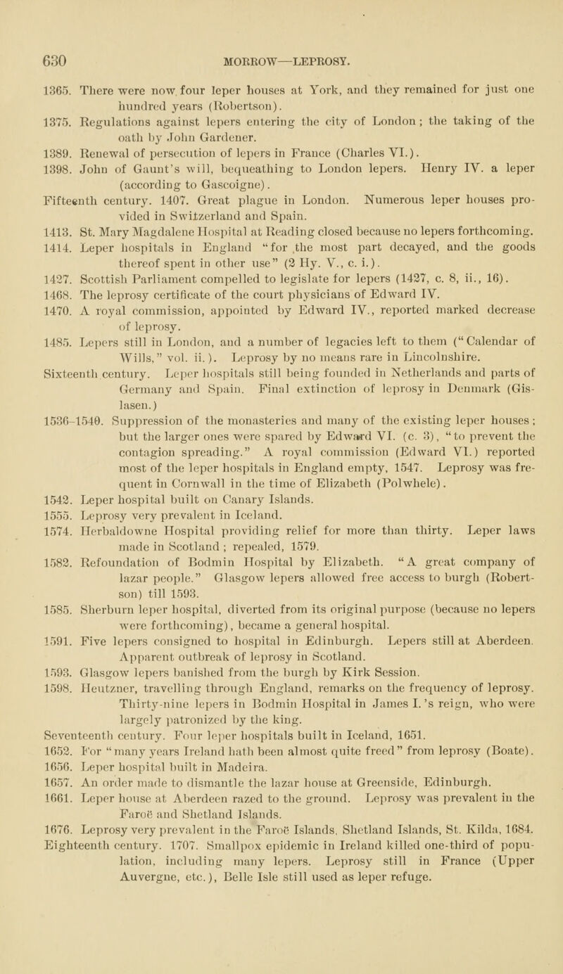 1365. There were now. four leper houses at York, and they remained for just one hundred years (Rol)ertson). 1375. Regulations against lepers entering the city of London; the taking of the oath hy John Gardener. 1889. Renewal of persecution of lepers in France (Charles VI.). 1398. John of Gauut's will, bequeathing to London lepers. Henry IV. a leper (according to Gascoigne). Fifteenth century. 1407. Great plague in London. Numerous leper houses pro- vided in Switzerland and Spain. 1413. St. Mary Magdalene Hospital at Reading closed because no lepers forthcoming. 1414. Leper hospitals in England for.tlie most part decayed, and the goods thereof spent in other use (2 Hy. V., c. i.). 1427. Scottish Parliament compelled to legislate for lepers (1427, c. 8, ii., 16). 1468. The leprosy certificate of the court physicians of Edward IV. 1470. A royal commission, appointed by Edward IV., reported marked decrease of leprosy. 1485. Lepers still in London, and a number of legacies left to them (Calendar of Wills, vol. ii.). Leprosy by no means rare in Lincolnshire. Sixteentli centm-y. Leper hospitals still being founded in Netherlands and parts of Germany and Spain. Final extinction of leprosy in Denmark (Gis- lasen.) 1536-1540. Suppression of the monasteries and many of the existing leper houses ; but the larger ones were spared by Edwwd VI. (c. 3), to prevent the contagion spreading. A royal commission (Edward VI.) reported most of the leper hospitals in England empty, 1547. Leprosy was fre- quent in Cornwall in the time of Elizabeth (Polwhele). 1542. Leper hospital built on Canary Islands. 1555. Leprosy very prevalent in Iceland. 1574. Herbaldowne Hospital providing relief for more than thirty. Leper laws made in Scotland ; repealed, 1579. 1582. Refoundation of Bodmin Hospital by Elizabeth. A great company of lazar people. Glasgow lepers allowed free access to burgh (Robert- son) till 1593. 1585. Sherburn leper hospital, diverted from its original purpose (because no lepers were forthcoming), became a general hospital. 1591. Five lepers consigned to hospital in Edinburgh. Lepers still at Aberdeen. Apparent outbreak of leprosy in Scotland. 1593. Glasgow lepers banished from the burgh by Kirk Session. 1598. Heutzner, travelling through England, remarks on the frequency of leprosy. Thirty-nine lepers in Bodmin Hospital in James I. 's reign, who were largely patronized by the king. Seventeenth century. Four le]ier hospitals built in Iceland, 1651. 1652. J'or many years Ireland hath been almost quite freed from leprosy (Boate). 1656. Leper hospital built in Madeira. 1657. An order made to dismantle the lazar house .at Greenside, Edinburgh. 1661. Leper house at Aberdeen razed to the ground. Leprosy was prevalent in the Faroe and Shetland Islands. 1676. Leprosy very prevalent in the Faroe Islands, Shetland Islands, St. Kilda, 1684. Eighteenth century. 1707. Smallpox epidemic in Ireland killed one-third of popu- lation, including many lepers. Leprosy still in France (Upper Auvergue, etc.), Belle Isle still used as leper refuge.