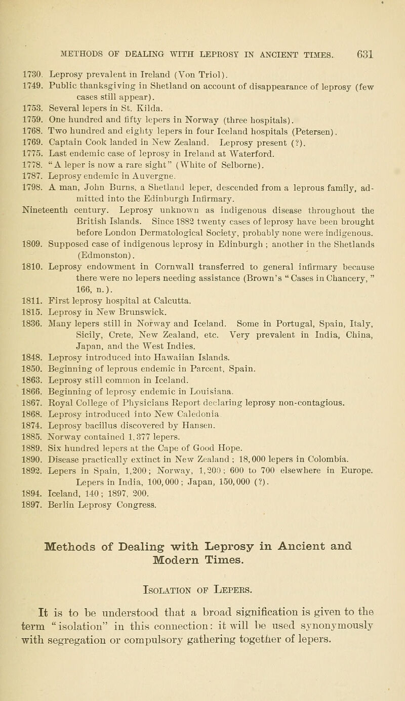 1730. Leprosy prevalent in Ireland (Von Triol). 1749. Public thanksgiving in Shetland on account of disappearance of leprosy (fevf cases still appear). 1753. Several lepers in St. Kilda. 1759. One hundred and fifty lepers in Norway (three hospitals). 1768. Two hundred and eiglity lepers in four Iceland hospitals (Petersen). 1769. Captain Cook landed in ^ew Zealand. Leprosy present (?). 1775. Last endemic case of leprosy in Ireland at Waterford. 1778. A leper is now a rare sight (White of Selborne). 1787. Leprosy endemic in Auvergne. 1798. A man, John Burns, a Shetland leper, descended from a leprous family, ad- mitted into the Edinburgh Infirmary. Nineteenth century. Leprosy unknown as indigenous disease throughout the British Islands. Since 1882 twenty cases of leprosy have been brought before London Dermatological Societj^ probably none were indigenous. 1809. Supposed case of indigenous leprosy in Edinburgh ; another in the Shetlands (Edmonston). 1810. Leprosy endowment in Cornwall transferred to general infirmary because there were no lepers needing assistance (Brown's  Cases in Chancery,  166, n.). 1811. First leprosy hospital at Calcutta. 1815. Leprosy in New Brunswick. 1836. Many lepers still in Norway and Iceland. Some in Portugal, Spain, Italy, Sicily, Crete, New Zealand, etc. Very prevalent in India, China, Japan, and the West Indies. 1848. Leprosy introduced into Hawaiian Islands. 1850. Beginning of leprous endemic in Parcent, Spain. 1863. Leprosy still common in Iceland. 1866. Beginning of leprosy endemic in Louisiana. 1867. Royal College of Physicians Report declaring leprosy non-contagious. 1868. Leprosy introduced into New Caledonia 1874. Leprosy bacillus discovered by Hansen. 1885. Norway contained 1.377 lepers. 1889. Six hundred lepers at the Cape of Good Hope. 1890. Disease practically extinct in New Zealand ; 18,000 lepers in Colombia. 1892. Lepers in Spain, 1,200; Norway, 1,200; 600 to 700 elsewhere in Europe. Lepers in India, 100,000; Japan, 150,000 (?). 1894. Iceland, 140; 1897, 200. 1897. Berlin Leprosy Congress. Methods of Dealing with Leprosy in Ancient and Modern Times. Isolation of Lepers. It is to be understood that a broad signification is given to the term  isolation in this connection: it will be used synonymously with segregation or compulsory gathering together of lepers.