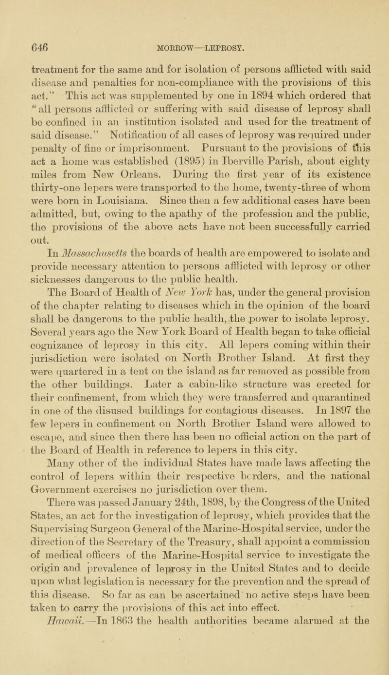 treatment for the same and for isolation of persons afflicted with said disease and j)enaltie8 for non-compliance with the provisions of this act. This act was supplemented by one in 1894 which ordered that all persons afflicted or suifering with said disease of leprosy shall be confined in an institiition isolated and used for the treatment of said disease. Notification of all cases of leprosy was required under penalty of fine or imi)risonment. Pursuant to the provisions of this act a home was established (1895) in Iberville Parish, about eighty miles from New Orleans. During the first year of its existence thirty-one lepers were transported to the home, twenty-three of whom were born in Louisiana. Since then a few additional cases have been admitted, but, owing to the apathy of the profession and the public, the provisions of the above acts have not been successfully carried out. In Massachusetts the boards of health are empowered to isolate and provide necessary attention to persons afflicted with le])rosy or other sicknesses dangerous to the public health. The Board of Health of New York has, under the general provision of the chapter relating to diseases which in the opinion of the board shall be dangerous to the public health, the power to isolate leprosy. Several years ago the New York Board of Health began to take official cognizance of leprosy in this city. All lepers coming within their jurisdiction were isolated on North Brother Island. At first they were quartered in a tent on the island as far removed as possible from the other buildings. Later a cabin-like structure was erected for their confinement, from which they were transferred and quarantined in one of the disused buildings for contagious diseases. In 1897 the few lepers in confinement on North Brother Island were allowed to esca])e, and since then there has been no official action on the part of the Board of Health in reference to lepers in this city. Many other of the individual States have made laws afi'ecting the control of lepers within their respective Ix rders, and the national Government exercises no jurisdiction over them. There was passed Jauuary 24tli, 1898, by the Congress of the United States, an act for the investigation of leprosy, which provides that the Su[)ervising Surgeon General of the Marine-Hospital service, under the direction of the Secretary of the Treasury, shall ai)point a commission of medical officers of the Marine-Hospital service to investigate the origin and prevalence of leprosy in the United States and to decide upon what legislation is necessary for the prevention and the spread of this disease. So far as can be ascertained no active ste])S have been taken to carry the ])rovisions of this act into effect. Haioaii.—In 1863 the health authorities became alarmed at the