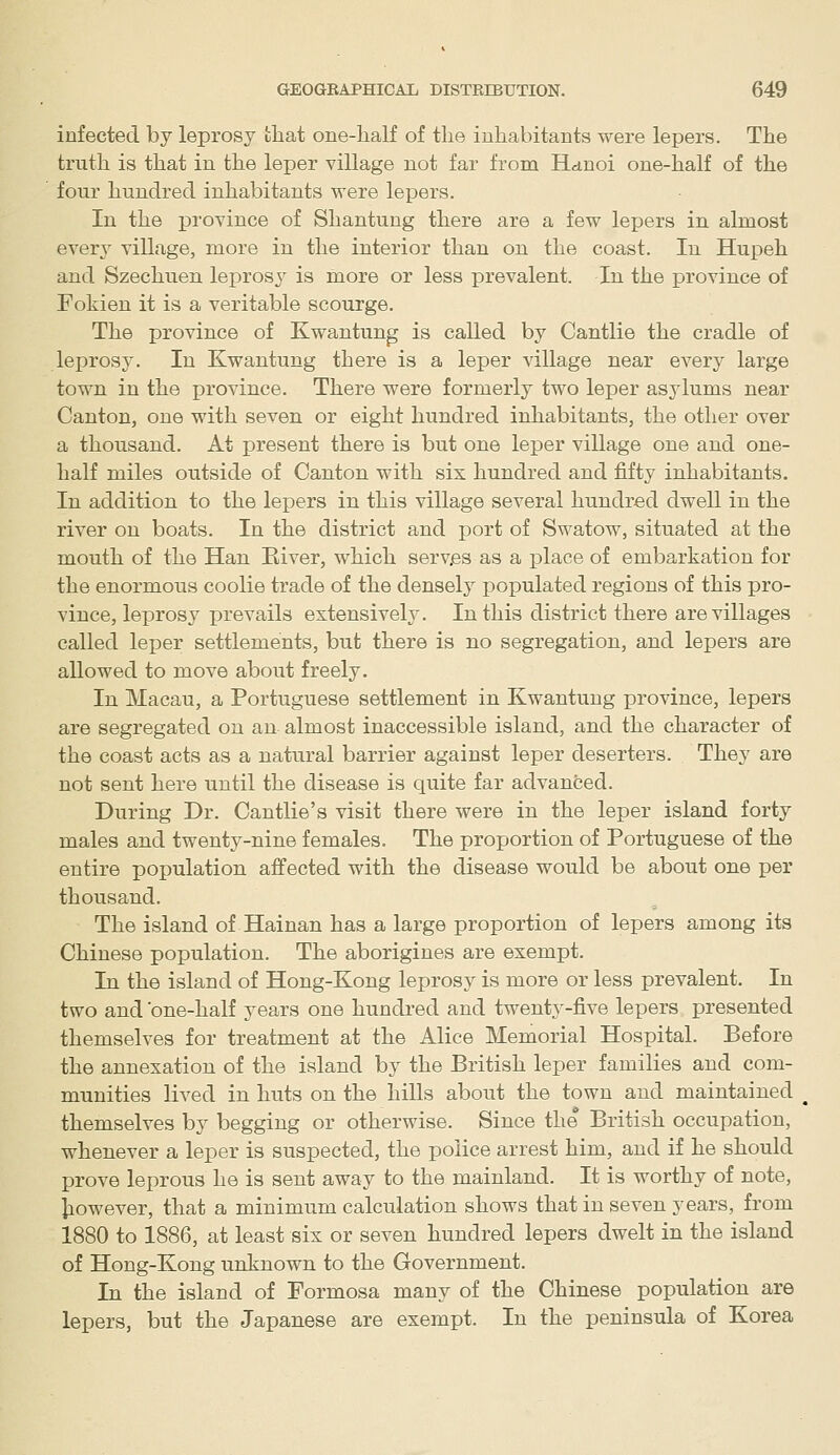 infected by leprosy fcliat one-lialf of the inhabitants were lepers. The truth is that in the leper village not far from Hanoi one-half of the four hundred inhabitants were lepers. In the province of Shantung there are a few lepers in almost every village, more in the interior than on the coast. In Hupeh and Szechuen leprosy is more or less prevalent. In the province of Fokien it is a veritable scourge. The province of Kwantung is called by Cantlie the cradle of leprosy. In Kwantung there is a leper village near every large town in the province. There were formerly two leper asylums near Canton, one with seven or eight hundred inhabitants, the other over a thousand. At present there is but one leper village one and one- half miles outside of Canton with six hundred and fifty inhabitants. In addition to the lepers in this village several hundred dwell in the river on boats. In the district and port of Swatow, situated at the mouth of the Han Eiver, which serv,es as a place of embarkation for the enormous coolie trade of the densely populated regions of this pro- vince, leprosy prevails extensively. In this district there are villages called leper settlements, but there is no segregation, and lepers are allowed to move about freely. In Macau, a Portuguese settlement in Kwantung province, lepers are segregated on an almost inaccessible island, and the character of the coast acts as a natural barrier against leper deserters. They are not sent here until the disease is quite far advanced. During Dr. Cantlie's visit there were in the leper island forty males and twenty-nine females. The proportion of Portuguese of the entire population affected with the disease would be about one per thousand. The island of Hainan has a large proportion of lepers among its Chinese population. The aborigines are exempt. In the island of Hong-Kong leprosy is more or less prevalent. In two and one-half years one hundred and twenty-five lepers presented themselves for treatment at the Alice Memorial Hospital. Before the annexation of the island by the British leper families and com- munities lived in huts on the hiUs about the town and maintained themselves by begging or otherwise. Since the British occupation, whenever a leper is suspected, the police arrest him, and if he should prove leprous he is sent away to the mainland. It is worthy of note, Jiowever, that a minimum calculation shows that in seven years, from 1880 to 1886, at least six or seven hundred lepers dwelt in the island of Hong-Kong unknown to the Government. In the island of Formosa many of the Chinese population are lepers, but the Japanese are exempt. In the peninsula of Korea