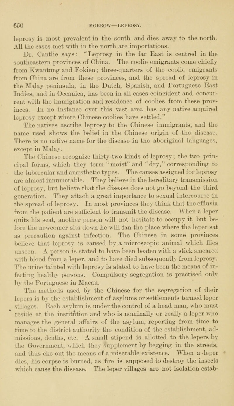 leprosy is most prevalent iu the south and dies away to the north. All the cases met with iu the north are importations. Dr. Cantlie says: Leprosy in the far East is centred iu the sontheastern provinces of China. The coolie emigrants come chiefly from Kwautung and Fokien; three-quarters of the coolif emigrants from China are from these i^ro^-inces, and the spread of leprosy in the Malay peninsula, iu the Dutch, Spanish, and Portuguese East Indies, and in Oceanica, has been in all cases coincident and concur- rent with the immigration and residence of coolies from these prov- inces. In no instance over this vast area has any native acquired leprosy except where Chinese coolies have settled. The natives ascribe leprosy to the Chinese immigrants, and the name used shows the belief in the Chinese origin of the disease. There is no native name for the disease in the alioriginal languages, except in Malay. The Chinese recognize thirty-two kinds of leprosy; the two prin- cipal forms, which they term moist and dry, corresponding to the tubercular and anaesthetic types. The causes assigned for leprosy are almost innumerable. They believe in the hereditary transmission of leprosy, but believe that the disease does not go beyond the third generation. They attach a great importance to sexual intercourse iu the spread of leprosy. In most ])rovinces they think that the efHuvia from the patient are sufficient to transmit the disease. When a leper quits his seat, another person will not hesitate to occupy it, but be- fore the newcomer sits down he will fan the place where the leper sat as precaution against infection. The Chinese in some provinces believe that leprosy is caused by a microscopic animal which flies unseen. A person is stated to have been beaten with a stick smeared with blood from a leper, and to have died subsequently from lei:)rosy. The urine tainted with leprosy is stated to have been the means of in- fecting healthy persons. Compulsory segregation is practised only by the Portuguese in Macau. The methods used by the Chinese for the segregation of their lepers is by the establishment of asylums or settlements termed leper villages. Each asylum is under the control of a head man, who must reside at the institution and who is nominall}^ or really a leper who manages the general affairs of the asylum, reporting from time to time to the district authority the condition of the establishment, ad- missions, deaths, etc. A small stipend is allotted to the lepers by the Government, which they supplement by begging in the streets, and thus eke out the means of a miserable existence. When a deper dies, his corpse is burned, as fire is supposed to destroy the insects which cause the disease. The leper villages are not isolation estab-