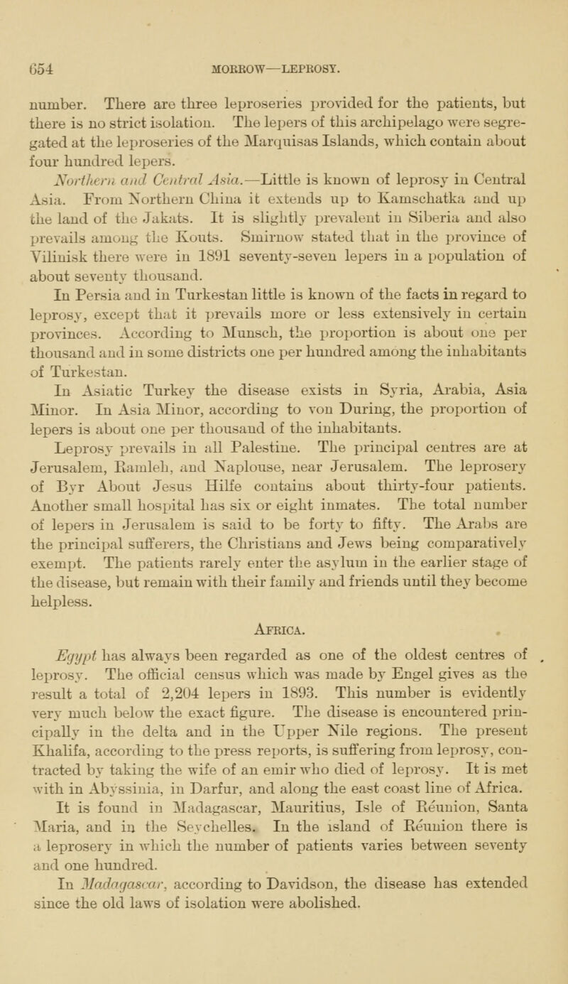 number. There are three leproseries provided for the patients, but there is no strict isolation. The lepers of this archipelago were segre- gated at the leproseries of the Marquisas Islands, which contain about four hundred lepers. Northern and Central A'iia.—Little is known of leprosy in Central Asia. From Northern China it extends up to Kamschatka and up the land of the Jakats. It is slightly prevalent in Siberia and also prevails among the Kouts. Smirnow stated that in the province of Vilinisk there were in 1891 seventy-seven lepers in a population of about seventy thousand. In Persia and in Turkestan little is known of the facts in regard to lejiros}', except that it ]jrevails more or less extensively' in certain provinces. According to Munsch, the proportion is about one per thousand and in some districts one per hundred among the inhabitants of Turkestan. In Asiatic Turkej' the disease exists in Syria, Arabia, Asia Minor. In Asia Minor, according to von During, the proportion of lepers is about one per thousand of the inhabitants. Leprosy prevails in all Palestine. The principal centres are at Jerusalem, Pvamleh, and Naplouse, near Jerusalem. The leprosery of Byr About Jesus Hilfe contains about thirty-four patients. Another small hospital has six or eight inmates. The total number of lepers in Jerusalem is said to be forty to fifty. The Araljs are the principal sufi'erers, the Christians and Jews being comparatively exempt. The patients rarely enter the asylum in the earlier stage of the disease, but remain with their family and friends until they become helpless. Africa. Egypt has always been regarded as one of the oldest centres of leprosy. The oflBcial census which was made by Engel gives as the result a total of 2,204 lepers in 1893. This number is evidently very much below the exact figure. The disease is encountered prin- cipally in the delta and in the Upper Nile regions. The present Khalifa, according to the press reports, is suffering from leprosy, con- tracted by taking the wife of an emir who died of leprosy. It is met with in Abyssinia, in Darfur, and along the east coast line of Africa. It is found in Madagascar, Mauritius, Isle of Pieuuion, Santa Maria, and in the Seychelles, In the island of Eeunion there is a leproserj' in which the number of patients varies between seventy and one hundred. In JIadagascar, according to Davidson, the disease has extended since the old laws of isolation were abolished.