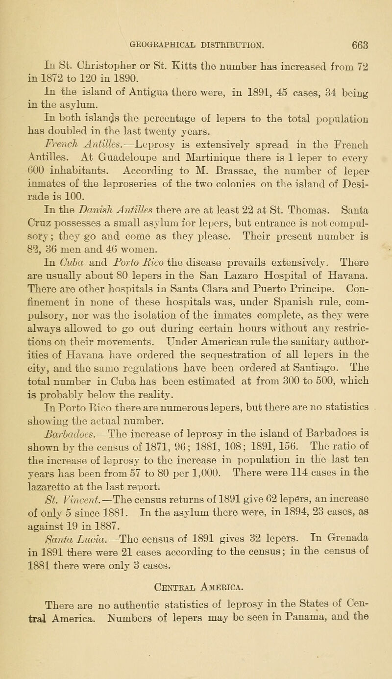 In St. Cliristopher or St. Kitts the number has increased from 72 in 1872 to 120 in 1890. In the island of Antigua there were, in 1891, 45 cases, 34 being in the asylum. In both islands the percentage of lepers to the total population has doubled in the last twenty years. French Antilles.—Leprosy is extensively spread in the French Antilles. At Guadeloupe and Martinique there is 1 leper to every 600 inhabitants. According to M. Brassac, the number of leper inmates of the leproseries of the two colonies on the island of Desi- rade is 100. In the Danish Antilles there are at least 22 at St. Thomas. Santa Cruz possesses a small asylum for lepers, but entrance is not compul- sory; they go and come as they please. Their present number is 82, 36 men and 46 women. In Ciiba and Porio Eico the disease prevails extensively. There are usually about 80 lepers in the San Lazaro Hosx)ital of Havana. There are other hospitals in Santa Clara and Puerto Principe. Con- finement in none of these hospitals was, under Spanish rule, com- pulsory, nor was the isolation of the inmates complete, as they were always allowed to go out during certain hours without any restric- tions on their movements. Under American rule the sanitary author- ities of Havana have ordered the sequestration of all lepers in the city, and the same regulations have been ordered at Santiago. The total number in Cuba has been estimated at from 300 to 500, which is probabh below the reality. In Porto Eico there are numerous lepers, but there are no statistics showing the actual number. Barhadoes.—The increase of leprosy in the island of Barbadoes is shown by the census of 1871, 96; 1881, 108; 1891, 156. The ratio of the increase of leprosy to the increase in population in the last ten years has been from 57 to 80 per 1,000. There were 114 cases in the lazaretto at the last report. St. Vincent.—The census returns of 1891 give 62 lepers, an increase of only 5 since 1881. In the asylum there were, in 1894, 23 cases, as against 19 in 1887. Santa Lucia.—The census of 1891 gives 32 lepers. In Grenada in 1891 there were 21 cases according to the census; in the census of 1881 there were only 3 cases. CEISfTEAIi AjMERICA. There are no authentic statistics of leprosy in the States of Cen- tral America. Numbers of lepers may be seen in Panama, and the