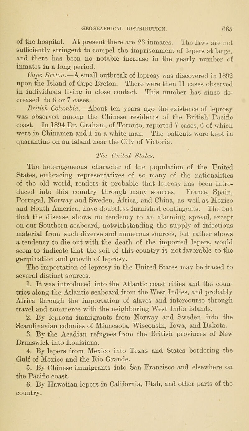 of the hospital. At present there are 23 inmates. The laws are not sufficiently stringent to compel the imprisonment of lepers at large, and there has been no notable increase in the j'early number of inmates in a long period. Cape Breton.—A small outbreak of leprosy was discovered in 1892 upon the Island of Cape Breton. There were then 11 cases observed in individuals living in close contact. This number has since de- creased to 6 or 7 cases. British Columbia.—About ten years ago the existence of leprosy was observed among the Chinese residents of the British Pacific coast. In 1894 Dr. Graham, of Toronto, reported 7 cases, 6 of which were in Chinamen and 1 in a vv'hite man. The patients were kept in quarantine on an island near the City of Victoria. The United States. The heterogeneous character of the population of the United States, embracing representatives of so many of the nationalities of the old world, renders it probable that leprosy has been intro- duced into this country through many sources. France, Spain, Portugal, Norway and Sweden, Africa, and China, as well as Mexico and South America, have doubtless furnished contingents. The fact that the disease shows no tendency to an alarming spread, except on our Southern seaboard, notwithstanding the supply of infectious material from such diverse and numerous sources, but rather shows a tendency to die out with the death of the imported lepers, would seem to indicate that the soil of this country is not favorable to the geripination and growth of leprosy. The importation of leprosy in the United States may be traced to several distinct sources. 1. It was introduced into the Atlantic coast cities and the coun- tries along the Atlantic seaboard from the West Indies, and probably Africa through the importation of slaves and intercourse through travel and commerce with the neighboring West India islands. 2. By leprous immigrants from Norway and Sweden into the Scandinavian colonies of Minnesota, Wisconsin, Iowa, and Dakota. 3. By the Acadian refugees from the British provinces of New Brunswick into Louisiana. 4. By lepers from Mexico into Texas and States bordering the Gulf of Mexico and the Eio Grande. 5. By Chinese immigrants into San Francisco and elsewhere on the Pacific coast. 6. By Hawaiian lepers in California, Utah, and other parts of the country.