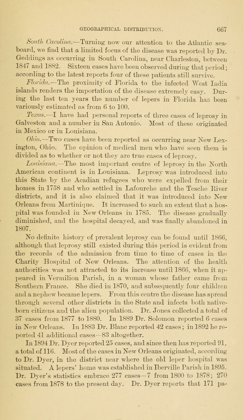 South Carolina.—Turning novs' our attention to the Atlantic sea- board, we find that a limited focus of the disease was reported bv Dr. Geddings as occurring in South Carolina, near Charleston, between 1847 and 1882. Sixteen cases have been observed during that period; according to the latest reports four of these patients still survive. Florida.—The proximity of Florida to the infected West India islands renders the importation of the disease extremelj^ easy. Dur- ing the last ten years the number of lepers in Florida has been variously estimated as from 6 to 100. Texas.—I have had personal reports of three cases of leprosy in Galveston and a number in San Antonio. Most of these originated in Mexico or in Louisiana. Ohio.—Two cases have been reported as occurring near New Lex- ington, Ohio. The opinion of medical men who have seen them is divided as to whether or not they are true cases of leprosy. Louisiana.—The most important centre of leprosy in the North American continent is in Louisiana. Leprosy was introduced into this State by the Acadian refugees who were expelled from their homes in 1758 and who settled in Lafourche and the Tesche Eiver districts, and it is also claimed that it was introduced into New Orleans from Martinique. It increased to such an extent that a hos- pital was founded in New Orleans in 1785. The disease gradually diminished, and the hospital decayed, and was finallv abandoned in 1807. No definite history of prevalent leprosy can be found until 1866, although that leprosy still existed during this period is evident from the records of the admission from time to time of cases in the Charity Hospital of New Orleans. The attention of the health authorities was not attracted to its increase until 1866, when it ap- peared in Yermilion Parish, in a woman whose father came from Southern France. She died in 1870, and subsequently four children and a nejjhew became lepers. From this centre the disease has spread through several other districts in the State and infects both native- born citizens and the alien population. Dr. Jones collected a total of 37 cases from 1877 to 1880. In 1889 Dr. Solomon reported 6 cases in New Orleans. In 1883 Dr. Blanc reported 42 cases; in 1892 he re- ported 41 additional cases—83 altogether. In 1894 Dr. Dyer reported 25 cases, and since then has reported 91, a total of 116. Most of the cases in New Orleans originated, according to Dr. Dyer, in the district near where the old leper hospital was situated. A lepers' home was established in IlDerville Parish in 1895. Dr. Dyer's statistics embrace 277 cases—7 from 1800 to 1878; 270 cases from 1878 to the present day. Dr. Dyer reports that 171 pa-