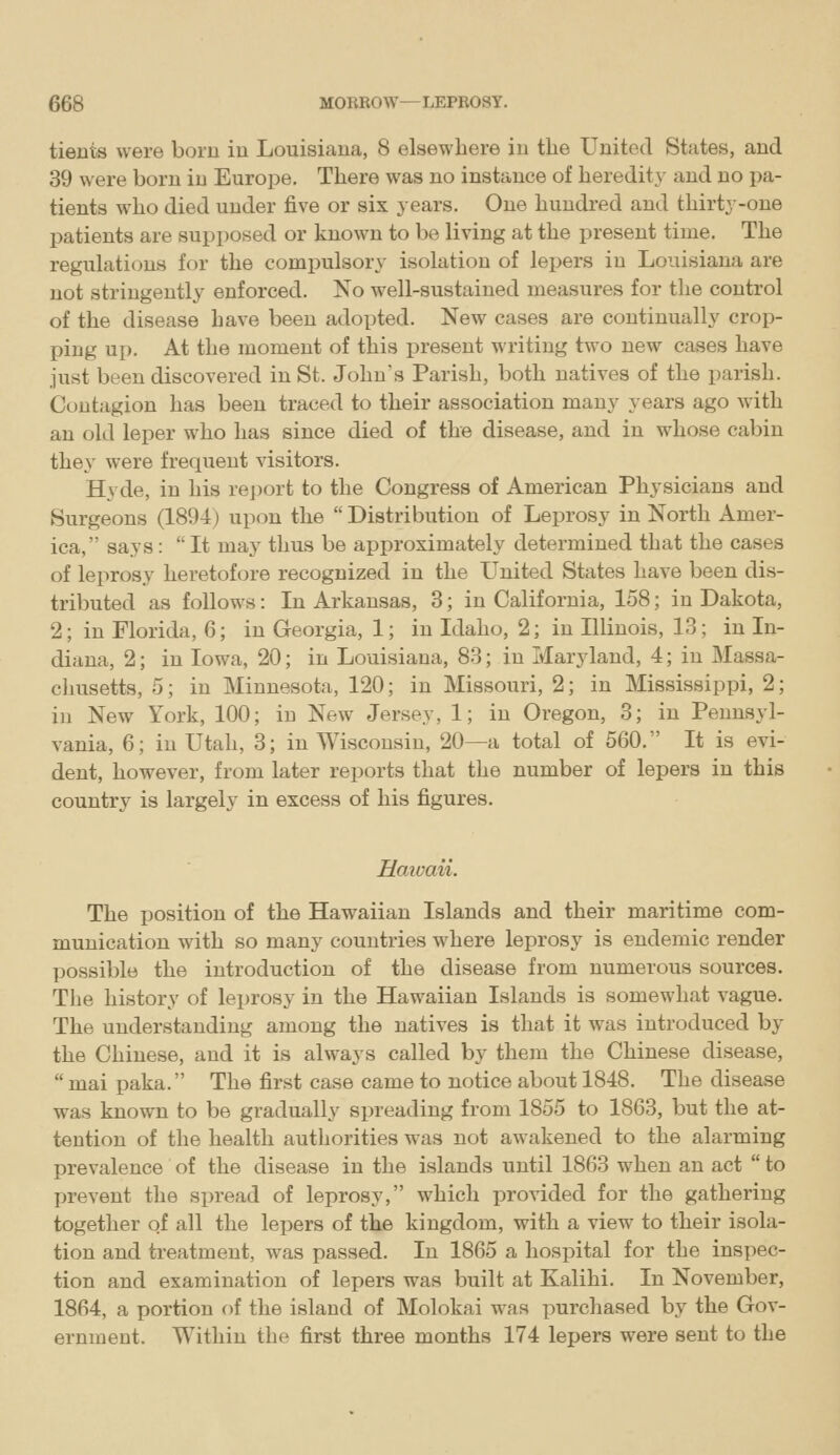 tients were born in Louisiana, 8 elsewhere in the United States, and 39 were born in Europe. There was no instance of heredity and no pa- tients who died under five or six years. One hundred and thirty-one patients are supposed or known to be living at the present time. The regulations for the compulsory isolation of lepers in Louisiana are not stringently enforced. No well-sustained measures for the control of the disease have been adopted. New cases are continually crop- ping up. At the moment of this present writing two new cases have just been discovered in St. John's Parish, both natives of the parish. Contagion has been traced to their association many years ago with an old leper who has since died of the disease, and in whose cabin they were frequent visitors. Hyde, in his report to the Congress of American Physicians and Surgeons (1894) upon the  Distribution of Leprosy in North Amer- ica, says:  It may thus be approximately determined that the cases of leprosy heretofore recognized in the United States have been dis- tributed as follows: In Arkansas, 3; in California, 158; in Dakota, 2; in Florida, 6; in Georgia, 1; in Idaho, 2; in Illinois, 13; in In- diana, 2; in Iowa, 20; in Louisiana, 83; in Maryland, 4; in Massa- chusetts, 5; in Minnesota, 120; in Missouri, 2; in Mississippi, 2; in New York, 100; in New Jersey, 1; in Oregon, 3; in Pennsyl- vania, 6; in Utah, 3; in Wisconsin, 20—a total of 560. It is evi- dent, however, from later reports that the number of lepers in this country is largely in excess of his figures. Haivaii. The position of the Hawaiian Islands and their maritime com- munication with so many countries where leprosy is endemic render possible the introduction of the disease from numerous sources. The history of leprosy in the Hawaiian Islands is somewhat vague. The understanding among the natives is that it was introduced by the Chinese, and it is always called by them the Chinese disease,  mai paka. The first case came to notice about 1848. The disease was known to be gradually spreading from 1855 to 1863, but the at- tention of the health authorities was not awakened to the alarming prevalence of the disease in the islands until 1863 when an act  to prevent the spread of leprosy, which provided for the gathering together of all the lepers of the kingdom, with a view to their isola- tion and treatment, was passed. In 1865 a hospital for the inspec- tion and examination of lepers was built at Kalihi. In November, 1864, a portion of the island of Molokai was purchased by the Gov- ernment. Within the first three months 174 lepers were sent to the