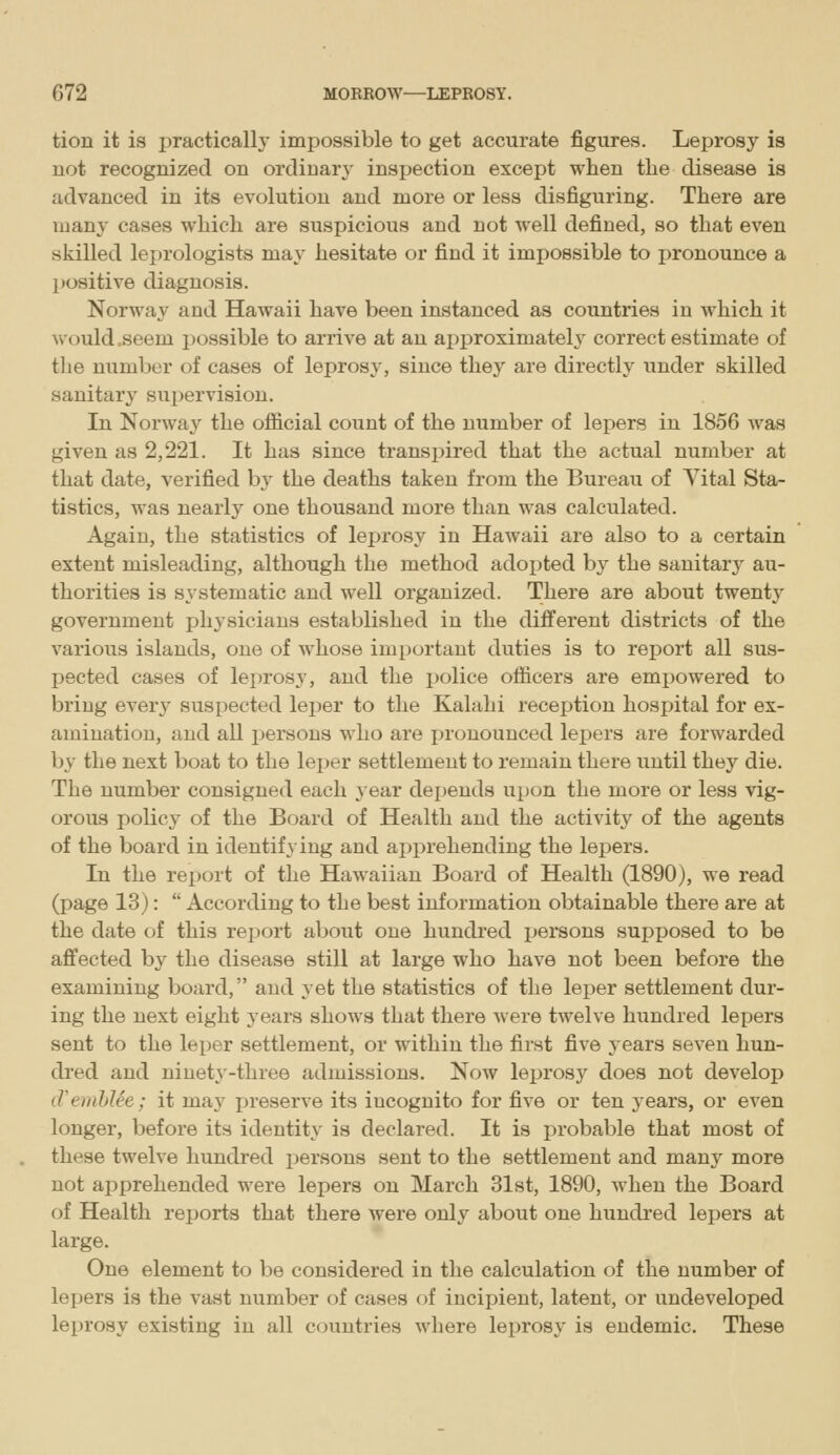 tion it is practically impossible to get accurate figures. Leprosy is uot recognized on ordinary inspection except when the disease is advanced in its evolution and more or less disfiguring. There are many cases which are suspicious and not well defined, so that even skilled leprologists may hesitate or find it impossible to pronounce a positive diagnosis. Norway- and Hawaii have been instanced as countries in which it would .seem possible to arrive at an ai)j)roximately correct estimate of the number of cases of leprosy, since they are directly under skilled sanitary supervision. In Norwaj^ the official count of the number of lepers in 1856 was given as 2,221. It has since transpired that the actual number at that date, verified b3' the deaths taken from the Bureau of Yital Sta- tistics, was nearly one thousand more than was calculated. Again, the statistics of leprosy in Hawaii are also to a certain extent misleading, although the method adopted by the sanitarj^ au- thorities is systematic and well organized. There are about twenty government physicians established in the different districts of the various islands, one of whose important duties is to report all sus- pected cases of leprosy, and the police officers are empowered to bring every suspected leper to the Kalahi reception hospital for ex- amination, and all i)ersons who are pronounced lepers are forwarded by the next boat to the leper settlement to remain there until they die. The number consigned each year depends upon the more or less vig- orous policy of the Board of Health and the activity of the agents of the board in identifying and ajiprehendiug the lepers. In the report of the Hawaiian Board of Health (1890), we read (page 13):  According to the best information obtainable there are at the date of this rejKjrt about one hundred persons supposed to be affected by the disease still at large who have not been before the examining board, and yet the statistics of the leper settlement dur- ing the next eight j-ears shows that there were twelve hundred lepers sent to the leper settlement, or within the first five years seven hun- dred and ninety-three admissions. Now leprosy does not develop tVemhlee; it may preserve its incognito for five or ten jears, or even longer, before its identity is declared. It is probable that most of these twelve hundred persons sent to the settlement and manj- more not apprehended were lepers on March 31st, 1890, when the Board of Health reports that there were only about one hundred lejoers at large. One element to be considered in the calculation of the number of lepers is the vast number of cases of incipient, latent, or undeveloped leprosy existing in all countries where leprosy is endemic. These