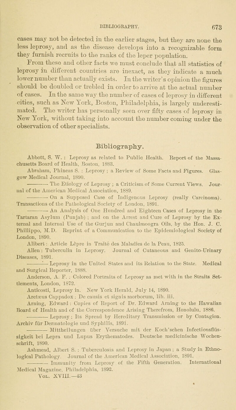 cases may not be detected in the earlier stages, but they are none the less leprosy, and as the disease develops into a recognizable form they furnish recruits to the ranks of the leper population. From these and other facts we must conclude that all statistics of leprosy in different countries are inexact, as they indicate a much lower number than actually exists. In the writer's opinion the figures should be doubled or trebled in order to arrive at the actual number of cases. In the same way the number of cases of leprosy in different cities, such as New York, Boston, Philadelphia, is largely underesti- mated. The writer has personally seen over fifty cases of leprosy in New York, without taking into account the number coming under the observation of other specialists. Bibliography. Abbott, S. W. : Leprosy as related to Public Health. Report of the Massa- chusetts Board of Health, Boston, 1883. Abraham, Phineas S. : Leprosj'; a Review of Some Facts and Figures. Glas- gow Medical Journal, 1890. The Etiology of Leprosy ; a Criticism of Some Current Views. Jour- nal of the American Medical Association, 1889. On a Supposed Case of Indigenous Leprosy (really Carcinoma). Transactions of the Pathological Society of London, 1891. An Analysis of One Himdred and Eighteen Cases of Leprosy in the Tartaran Asylum (Punjab) ; and on the Arrest and Cure of Leprosy by the Ex- ternal and Internal Use of the Gurjun and Chaulmoogra Oils, by the Hon. J. C. Phillippo, M.D. Reprint of a Communication to the Epidemiological Society of London, 1890. Alibert: Article L^pre in Traite des Maladies de la Peau, 1825. Allen: Tuberculin in Leprosy. Journal of Cutaneous and Genito-Urinary Diseases, 1891. '■— Leprosy in the United States and its Relation to the State. Medical and Surgical Reporter, 1888. Anderson, A. F. ; Colored Portraits of Leprosy as met with in the Straits Set- tlements, London, 1872. Anticosti, Leprosy in. New York Herald, July 14, 1890. Aretseus Cappadox ; De causis et signis morborum, lib. iii. Arning, Edward : Copies of Report of Dr. Edward Arning to the Hawaiian Board of Health and of the Correspondence Arising Therefrom, Honolulu, 1886. —Leprosy; Its Spread by Hereditary Transmission or by Contagion. Archiv fiir Dermatologie und Syphilis, 1891. Mittheilungen iiber Versuche mit der Koch'schen Infectionsfliis- sigkeit bei Lepra und Lupus Erythematodes. Deutsche medicinische Wochen- schrift, 1890. Ashmead, Albert S. : Tuberculosis and Leprosy in Japan ; a Study in Ethno- logical Pathology. Journal of the American Medical Association, 1891. Immunity from Leprosy of the Fifth Generation. International Medical Magazine, Philadelphia, 1892. Vol. XVHL—43