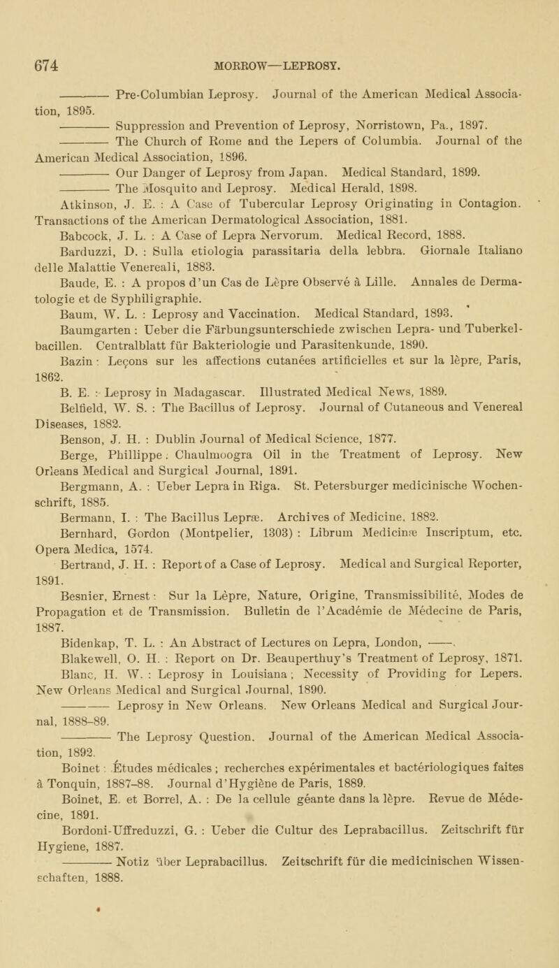 Pre-Columbian Leprosy. Journal of the American ]\Iedical Associa- tion, 1895. Suppression and Prevention of Leprosy, Norristown, Pa., 1897. The Church of Rome and the Lepers of Columbia. Journal of the American Medical Association, 1896. Our Danger of Leprosy from Japan. Medical Standard, 1899. The jlosquito and Leprosy. Medical Herald, 1898. Atiiinson, J. E. : A Case of Tubercular Leprosy Originating in Contagion. Transactions of the American Dermatological Association, 1881. Babcock, J. L. : A Case of Lepra Nervorum. Medical Record, 1888. Barduzzi, D. : Sulla etiologia parassitaria della lebbra. Giornale Italiano delle Malattie Venereali, 1883. Baude, E. : A propos d'un Cas de Lepre Observe a Lille. Annales de Derma- tologie et de Syphiligraphie. Baum, W. L. : Leprosy and Vaccination. Medical Standard, 1893. Baumgarten : Ueber die Farbungsunterschiede zwischen Lepra- und Tuberkel- bacillen. Centralblatt fiir Bakteriologie und Parasitenkunde, 1890. Bazin: Le9ons sur les affections cutanees artificielles et sur la lepre, Paris, 1862. B. E. : Leprosy in Madagascar. Illustrated Medical News, 1889. Beltleld, W. S. : The Bacillus of Leprosy. Journal of Cutaneous and Venereal Diseases, 1882. Benson, J. H. : Dublin Journal of Medical Science, 1877. Berge, Phillippe; Chaulmoogra Oil in the Treatment of Leprosy. New Orleans Medical and Surgical Journal, 1891. Bergmann, A. : Ueber Lepra in Riga. St. Petersburger medicinische Wochen- schrift, 1885. Bermann, I. ; The Bacillus Leprae. Archives of Medicine, 1882. Bernhard, Gordon (Montpelier, 1303) : Librum Medicinsxi Inscriptum, etc. Opera Medica, 1571. Bertrand, J. H. : Report of a Case of Leprosy. Medical and Surgical Reporter, 1891. Besnier, Ernest: Sur la Lepre, Nature, Origine, Transmissibilite, Modes de Propagation et de Transmission. Bulletin de I'Academie de Medecine de Paris, 1887. Bidenkap, T. L. : An Abstract of Lectures on Lepra, London, Blakewell, O. H. : Report on Dr. Beauperthuy's Treatment of Leprosy, 1871. Blanc, H. W. : Leprosy in Louisiana ; Necessity of Providing for Lepers. New Orleans Medical and Surgical Journal, 1890. Leprosy in New Orleans. New Orleans Medical and Surgical Jour- nal, 1888-89. The Leprosy Question. Journal of the American Medical Associa- tion, 1892. Boinet . Etudes medicales ; recherches experimentales et bacteriologiques faites a Tonquin, 1887-88. Journal d'Hygiene de Paris, 1889. Boinet, E. et Borrel, A. : De la cellule geante dans la ISpre. Revue de Mede- cine, 1891. Bordoni-Uffreduzzi, G. : Ueber die Cultur des Leprabacillus. Zeitschrift fiir Hygiene, 1887. Notiz 'iber Leprabacillus. Zeitschrift fiir die medicinlschen Wissen- Echaften, 1888.