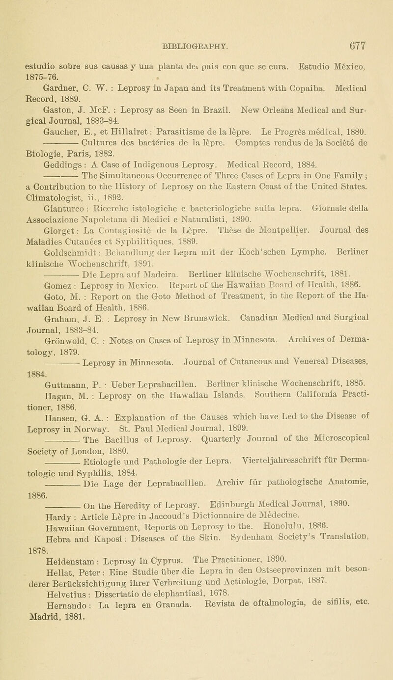 estudio sobre sus causas j una planta dei pais con que se cura. Estudio Mexico, 1875-76. Gardner, C. W. : Leprosy in Japan and its Treatment with Copaiba. Medical Record, 1889. Gaston, J. McF. : Leprosy as Seen in Brazil. New Orleans Medical and Sur- gicalJournal, 1883-84. Gaucher, E., et Hillairet; Parasitisme de la ISpre. Le ProgrSs medical, 1880. Cultures des bact^ries de la ISpre. Comptes rendus de la Societe de Biologic, Paris, 1883. Geddings : A Case of Indigenous Leprosy. Medical Record, 1884. The Simultaneous Occurrence of Three Cases of Lepra in One Family; a Contribution to the History of Leprosy on the Eastern Coast of the United States. Climatologist, ii., 1893. Gianturco : Ricerche istologiche e bacteriologiche sulla lepra. Giornale della Associazione Napoletana di Medici e Naturalisti, 1890. Glorget: La Contagiosite de la L^pre. Th^se de Montpellier. Journal des Maladies Cutanees et Syphilitiques, 1889. Goldschmidt: Behandlung der Lepra mit der Koch'schen Lymphe. Berliner klinische Wochenschrift, 1891. Die Lepra auf Madeira. Berliner klinische Wochenschrift, 1881. Gomez : Leprosy in Mexico. Report of the Hawaiian Board of Health, 1886. Goto, M. : Report on the Goto Method of Treatment, in the Report of the Ha- waiian Board of Health, 1886. Graham, J. E. : Leprosy in New Brunswick. Canadian Medical and Surgical Journal, 1883-84. Gronwold, C. : Notes on Cases of Leprosy in Minnesota. Archives of Derma- tology, 1879. Leprosy in Minnesota. Journal of Cutaneous and Venereal Diseases, 1884. Guttmann, P. : Ueber Leprabacillen. Berliner klinische Wochenschrift, 1885. Hagan, M. : Leprosy on the Hawaiian Islands. Southern California Practi- tioner, 1886. Hansen, G. A. : Explanation of the Causes which have Led to the Disease of Leprosy in Norway. St. Paul Medical Journal, 1899. The Bacillus of Leprosy. Quarterly Journal of the Microscopical Society of London, 1880. Etiologie und Pathologic der Lepra. Vierteljahresschrift fiir Derma- tologie und Syphilis, 1884. Die Lage der Leprabacillen. Archiv fiir pathologische Anatomic, 1886. On the Heredity of Leprosy. Edinburgh Medical Journal, 1890. Hardy : Article LIpre in Jaccoud's Dictionnaire de Medecine. Hawaiian Government, Reports on Leprosy to the. Honolulu, 1886. Hebra and Kaposi: Diseases of the Skin. Sydenham Society's Translation, 1878. Heidenstam : Leprosy in Cyprus. The Practitioner, 1890. Hellat, Peter: Eine Studie uber die Lepra in den Ostseeprovinzen mit beson- derer Beriicksichtigung ihrer Verbreitung und Aetiologie, Dorpat, 1887. Helvetius : Dissertatio de elephantiasi, 1678. Hernando : La lepra en Granada. Revista de oftalmologia, de sifilis, etc. Madrid, 1881.