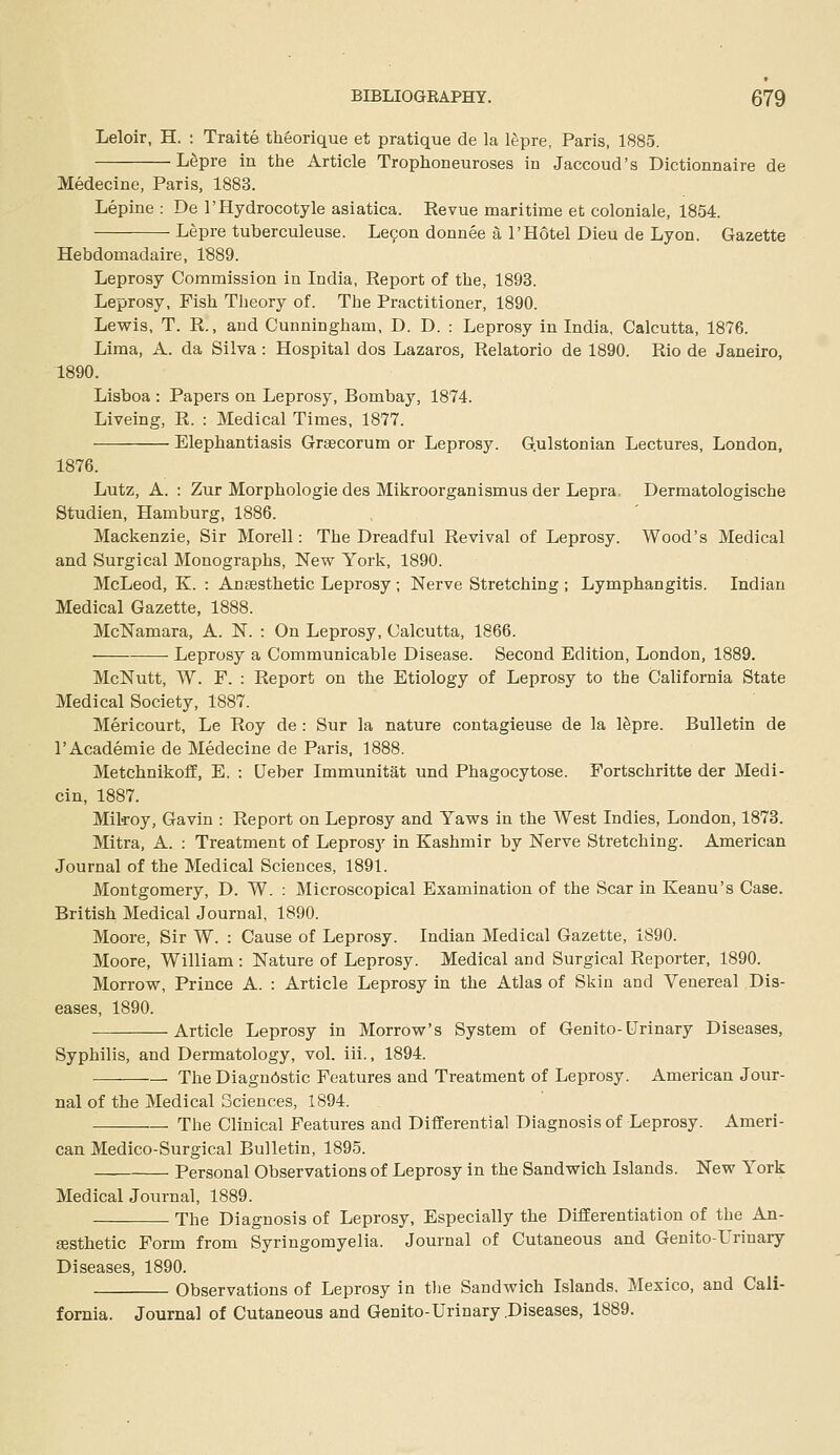 Leloir, H. : Traite theorique et pratique de la lepre, Paris, 1885. L^pre in the Article Trophoneuroses in Jaccoud's Dictionnaire de Medecine, Paris, 1883. Lepine : De rHydrocotyle asiatica. Revue maritime et coloniale, 1854. Lepre tuberculeuse. Lefon donnee a 1'Hotel Dieu de Lyon. Gazette Hebdomadaire, 1889. Leprosy Commission in India, Report of the, 1893. Leprosy, Fish Theory of. The Practitioner, 1890. Lewis, T. R., and Cunningham, D. D. : Leprosy in India, Calcutta, 1876. Lima, A. da Silva: Hospital dos Lazaros, Relatorio de 1890. Rio de Janeiro, 1890. Lisboa : Papers on Leprosy, Bombay, 1874. Liveing, R. : Medical Times, 1877. Elephantiasis Graecorum or Leprosy. G.ulstonian Lectures, London, 1876. Lutz, A. : Zur Morphologic des Mikroorganismus der Lepra. Dermatologische Studien, Hamburg, 1886. Mackenzie, Sir Morell: The Dreadful Revival of Leprosy. Wood's Medical and Surgical Monographs, New York, 1890. McLeod, K. : Anaesthetic Leprosy ; Nerve Stretching ; Lymphangitis. Indian Medical Gazette, 1888. McNamara, A. N. : On Leprosy, Calcutta, 1866. Leprosy a Communicable Disease. Second Edition, London, 1889. McNutt, W. F. : Report on the Etiology of Leprosy to the California State Medical Society, 1887. Mericourt, Le Roy de : Sur la nature contagieuse de la ISpre. Bulletin de I'Academie de Medecine de Paris, 1888. Metchnikoff, E. : Qeber Immunitat und Phagocytose. Fortschritte der Medi- cin, 1887. Mikoy, Gavin : Report on Leprosy and Yaws in the West Indies, London, 1873. Mitra, A. : Treatment of Leprosy in Kashmir by Nerve Stretching. American Journal of the Medical Sciences, 1891. Montgomery, D. W. : Microscopical Examination of the Scar in Keanu's Case. British Medical Journal, 1890. Moore, Sir W. : Cause of Leprosy. Indian Medical Gazette, 1890. Moore, William : Nature of Leprosy. Medical and Surgical Reporter, 1890. Morrow, Prince A. : Article Leprosy in the Atlas of Skin and Venereal Dis- eases, 1890. Article Leprosy in Morrow's System of Genito-Urinary Diseases, Syphilis, and Dermatology, vol. iii., 1894. The Diagnostic Features and Treatment of Leprosy. American Jour- nal of the Medical Sciences, 1894. . The Clinical Features and Differential Diagnosis of Leprosy. Ameri- can Medico-Surgical Bulletin, 1895. Personal Observations of Leprosy in the Sandwich Islands. New York MedicalJournal, 1889. The Diagnosis of Leprosy, Especially the Differentiation of the An- gesthetic Form from Syringomyelia. Journal of Cutaneous and Genito-Urinary Diseases, 1890. Observations of Leprosy in tlie Sandwich Islands, Mexico, and Cali- fornia. Journal of Cutaneous and Genito-Urinary .Diseases, 1889.