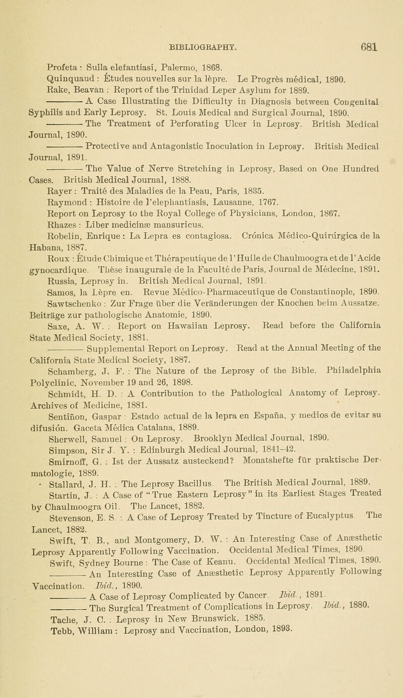 Profeta • Sulla eletantiasi, Palermo, 1868. Quinquaud : Etudes nouvelles sur la Ifepre. Le Progrfes medical, 1890. Rake, Beavan : Report of the Trinidad Leper Asylum for 1889. A Case Illustrating the Difficulty in Diagnosis between Congenital Syphilis and Early Leprosy. St. Louis Medical and Surgical Journal, 1890. The Treatment of Perforating Ulcer in Leprosy. British Medical Journal, 1890. Protective and Antagonistic Inoculation in Leprosy. British Medical Journal, 1891. The Value of Nerve Stretching in Leprosy, Based on One Hundred Cases. British Medical Journal, 1888, Rayer ; Traite des Maladies de la Peau, Paris, 1835. Raymond : Histoire de I'elephantiasis, Lausanne, 1767. Report on Leprosy to the Royal College of Physicians, London, 1867. Rhazes : Liber medicinse mansuricus. Robelin, Enrique : La Lepra es contagiosa. Cronica Medico-Quiriirgica de la Habana, 1887. Roux :EtudeCbimiqueetTherapeutiquedeI'Huilede ChaulmoograetdeI'Acide gynocardique, Th6se inaugurale de la Facultede Paris, Journal de Medecine, 1891. Russia, Leprosy in. British Medical Journal, 1891. Samos, la Lfepre en. Revue Medico-Pharmaceutique de Constantinople, 1890. Sawtschenko -. Zur Frage liber die Veranderungen der Knochen beim Aussatze. Beitrage zur pathologische Anatomie, 1890. Saxe, A. W. ; Report on Hawaiian Leprosy. Read before the California State Medical Society, 1881. Supplemental Report on Leprosy. Read at the Annual Meeting of the California State Medical Society, 1887. Schamberg, J. F. : The Nature of the Leprosy of the Bible. Philadelphia Polyclinic, November 19 and 26, 1898. Schmidt, H. D. : A Contribution to the Pathological Anatomy of Leprosy. Archives of Medicine, 1881. Sentinon, Caspar : Estado actual de la lepra en Espana, y medios de evitar su difusion. Gaceta Medica Catalana, 1889. Sherwell, Samuel: On Leprosy. Brooklyn Medical Journal, 1890. Simpson, Sir J, Y. : Edinburgh Medical Journal, 1841-42. Smirnoff, G. : 1st der Aussatz austeckend? Monatshefte fur praktische Der- matologie, 1889. - Stallard, J. H. : The Leprosy Bacillus, The British Medical Journal, 1889. Startin, J. : A Case of True Eastern Leprosy in its Earliest Stages Treated by Chaulmoogra Oil. The Lancet, 1882. Stevenson, E. S. ■. A Case of Leprosy Treated by Tincture of Eucalyptus The Lancet, 1882. Swift, T. B., and Montgomery, D. W. : An Interesting Case of Anaesthetic Leprosy Apparently Following Vaccination. Occidental Medical Times, 1890. Swift, Sydney Bourne : The Case of Keanu. Occidental Medical Times, 1890. ' An Interesting Case of Anesthetic Leprosy Apparently Following Vaccination. Ibid., 1890. A Case of Leprosy Complicated by Cancer. Ibid., 1891. The Surgical Treatment of Complications in Leprosy. Ibid., 1880. Tache, J. C. : Leprosy in New Brunswick, 1885. Tebb, William : Leprosy and Vaccination, London, 1893.