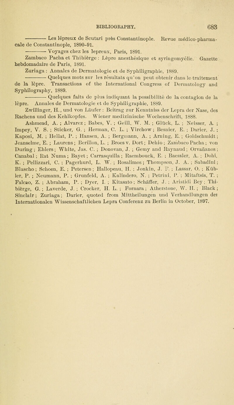 Les lepreux de Scutari pr6s Coastantinople. Revue m^dico-pharma- cale de Constantinople, 1890-91. Voyages chez les lepreux, Paris, 1891. Zambaco Pacha et Thibiferge : Lfepre anestbesique et syringomyelie. Gazette hebdomadaire de Paris, 1891. Zuriaga : Annales de Dermatologie et de Syphiligrapbie, 1889. Quelques mots sur les resultats qu'on peut obtenir dans le traitement de la lepre. Transactions of the International Congress of Dermatology and Syphilography, 1889. Quelques faits de plus indiquant la possibilite de la contagion de la l^pre. Annales de Dermatologie et de Syphiligrapbie, 1889. Zwillinger, H., und von Liuifer : Beitrag zur Kenutniss der Lepra der Nase, des Rachens und des Kehlkopfes. Wiener medizinische Wochenschrift, 1888. Ashmead, A. ; Alvarez ; Babes, V. ; Geill, W. M. ; GU\ck, L. ; Neisser, A. ; Impey, V. S. ; Sticker, G. ; Herman, C. L. ; Virchow ; Besnier, E. ; Darier, J. ; Kaposi, M. ; Hellat, P. ; Hansen, A. ; Bergmann, A. ; Arning, E. ; Goldschraidt; Jeanselme, E. ; Laurens; Berillon, L. ; Broesv. Dort; Dehio ; ZarnbacoPacha; von During ; Ehlers; White, Jas. C. ; Donovan, J. ; Gemy and Raynaud ; Orvananos; Canabal ; Rat Numa ; Bayet; Carrasquilla; Raembouck, E. ; Baessler, A. ; Dohi, K. ; Pellizzari, C. ; Pagerhurd, L. W. ; Rosalimos; Thompson, J. A. ; Sabadini; Blascho ; Schoen, E. ; Petersen ; Hallopeau, H. ; Jonkin, J. F. ; Lassar, O. ; Klib- ler, P. ; Neumann, P. ; Grunfeld, A. ; Kalindero, N. ; Petrini, P. ; Mitaftsis, T. ; Falcao, Z. ; Abraham, P. ; Dyer, I. ; Kitasato; Schaffer, J. ; Aristidi Bey; Thi- bi^rge, G. ; Laverde, J. ; Crocker, H. L. ; Fornara; Atherstone, W. H. ; Black; Sinclair; Zuriaga; Darier, quoted from Mittheilungen und Yerhandlungen dei Internationalen Wissenschaftlichen Lepra Conferenz zu Berlin in October, 1897.