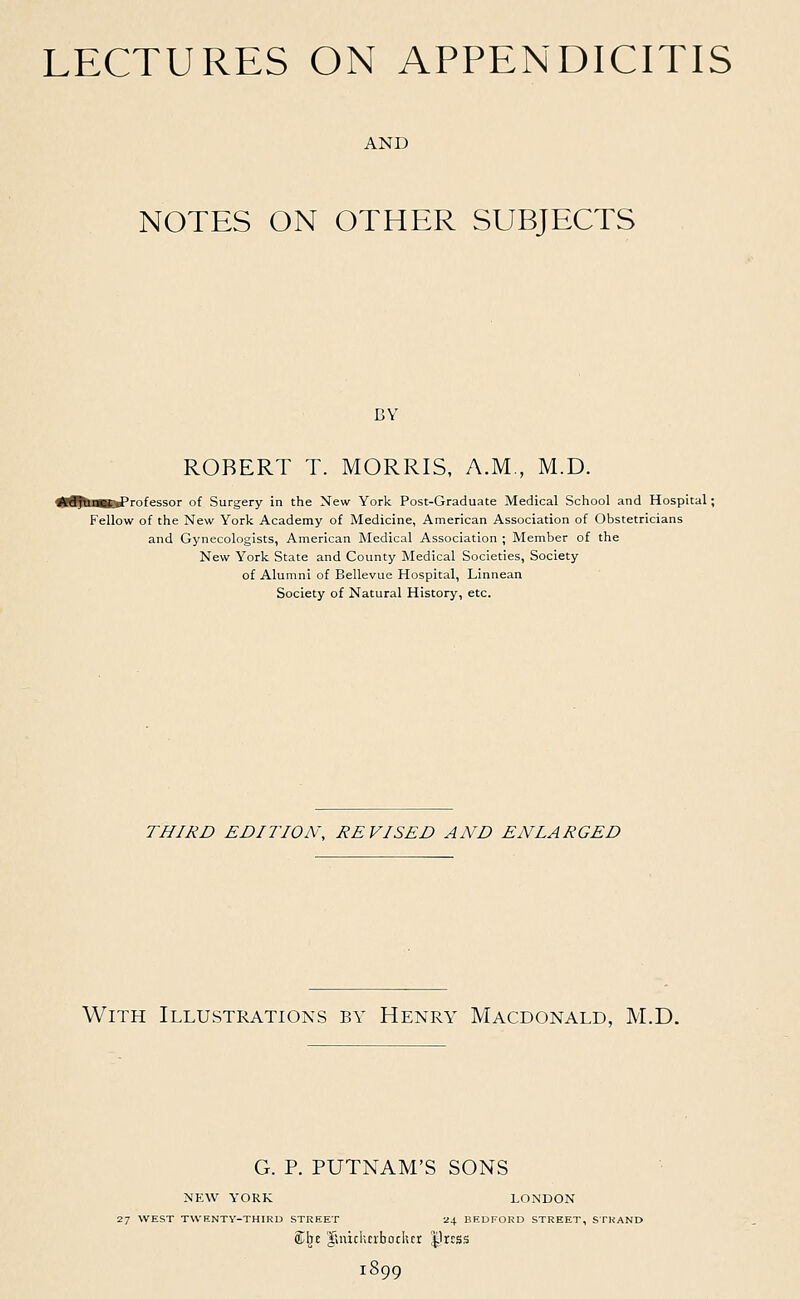 LECTURES ON APPENDICITIS AND NOTES ON OTHER SUBJECTS BY- ROBERT T. MORRIS, A.M., M.D. S^H^rofessor of Surgery in the New York Post-Graduate Medical School and Hospital; Fellow of the New York Academy of Medicine, American Association of Obstetricians and Gynecologists, American Medical Association ; Member of the New York State and County Medical Societies, Society of Alumni of Bellevue Hospital, Linnean Society of Natural History, etc. THIRD EDITION, REVISED AND ENLARGED With Illustrations by Henry Macdonald, M.D. G. P. PUTNAM'S SONS NEW YORK LONDON 27 WEST TWENTY-THIRD STREET 24 BEDFORD STREET, STRAND flElje glnicknboclur press