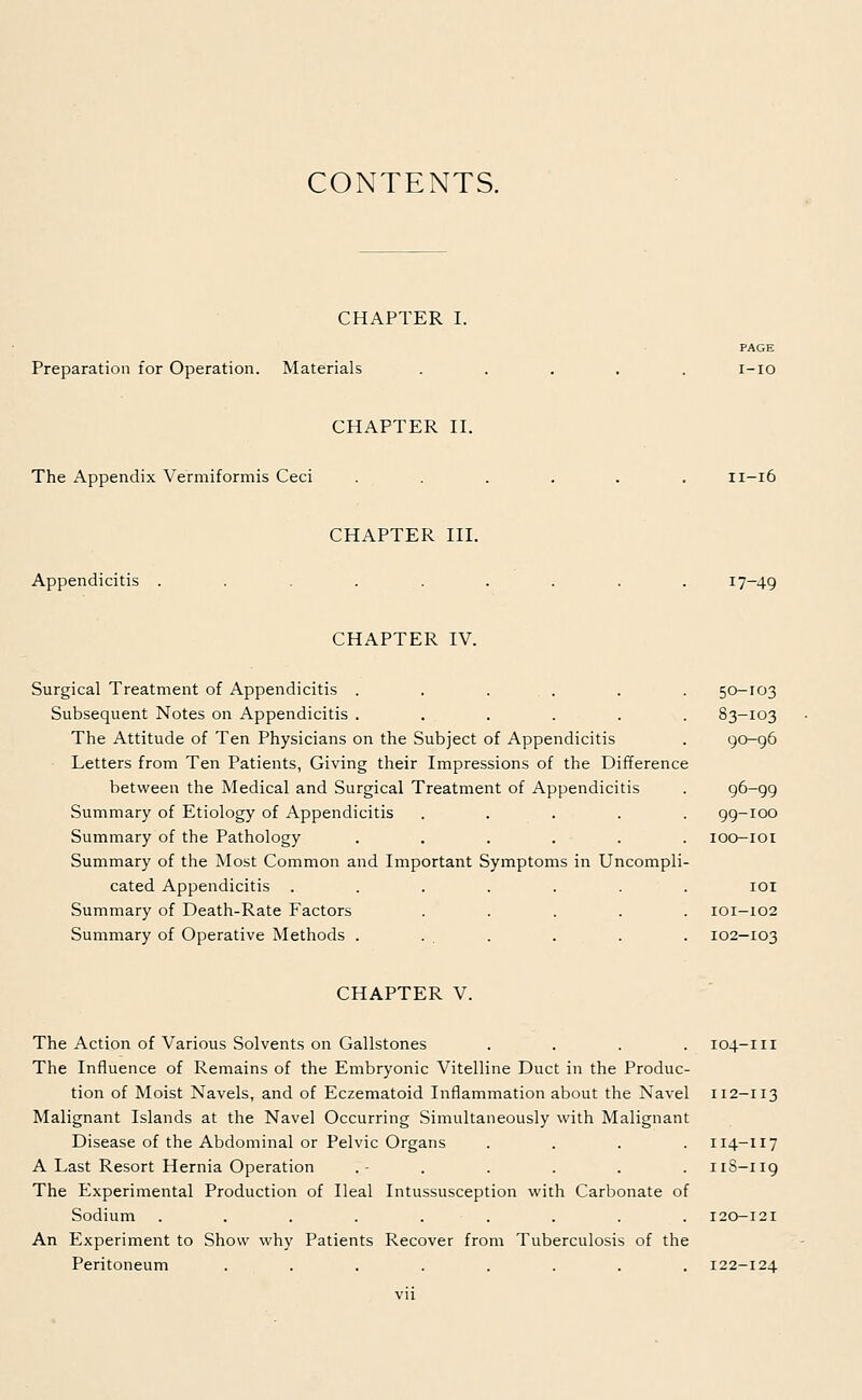 CONTENTS. CHAPTER I. Preparation for Operation. Materials PAGE i-io CHAPTER II. The Appendix Vermiformis Ceci 11-16 CHAPTER III. Appendicitis 17-49 CHAPTER IV. Surgical Treatment of Appendicitis . . . . Subsequent Notes on Appendicitis ..... The Attitude of Ten Physicians on the Subject of Appendicitis Letters from Ten Patients, Giving their Impressions of the Difference between the Medical and Surgical Treatment of Appendicitis Summary of Etiology of Appendicitis .... Summary of the Pathology ..... Summary of the Most Common and Important Symptoms in Uncompli cated Appendicitis ...... Summary of Death-Rate Factors .... Summary of Operative Methods . ... 50-103 83-103 90-96 96-99 99-100 IOO-IOI IOI IOI-I02 102-103 CHAPTER V. The Action of Various Solvents on Gallstones .... The Influence of Remains of the Embryonic Vitelline Duct in the Produc- tion of Moist Navels, and of Eczematoid Inflammation about the Navel Malignant Islands at the Navel Occurring Simultaneously with Malignant Disease of the Abdominal or Pelvic Organs .... A Last Resort Hernia Operation The Experimental Production of Ileal Intussusception with Carbonate of Sodium ......... An Experiment to Show why Patients Recover from Tuberculosis of the Peritoneum ........ 104-111 112-113 114-117 11S-119 122-124