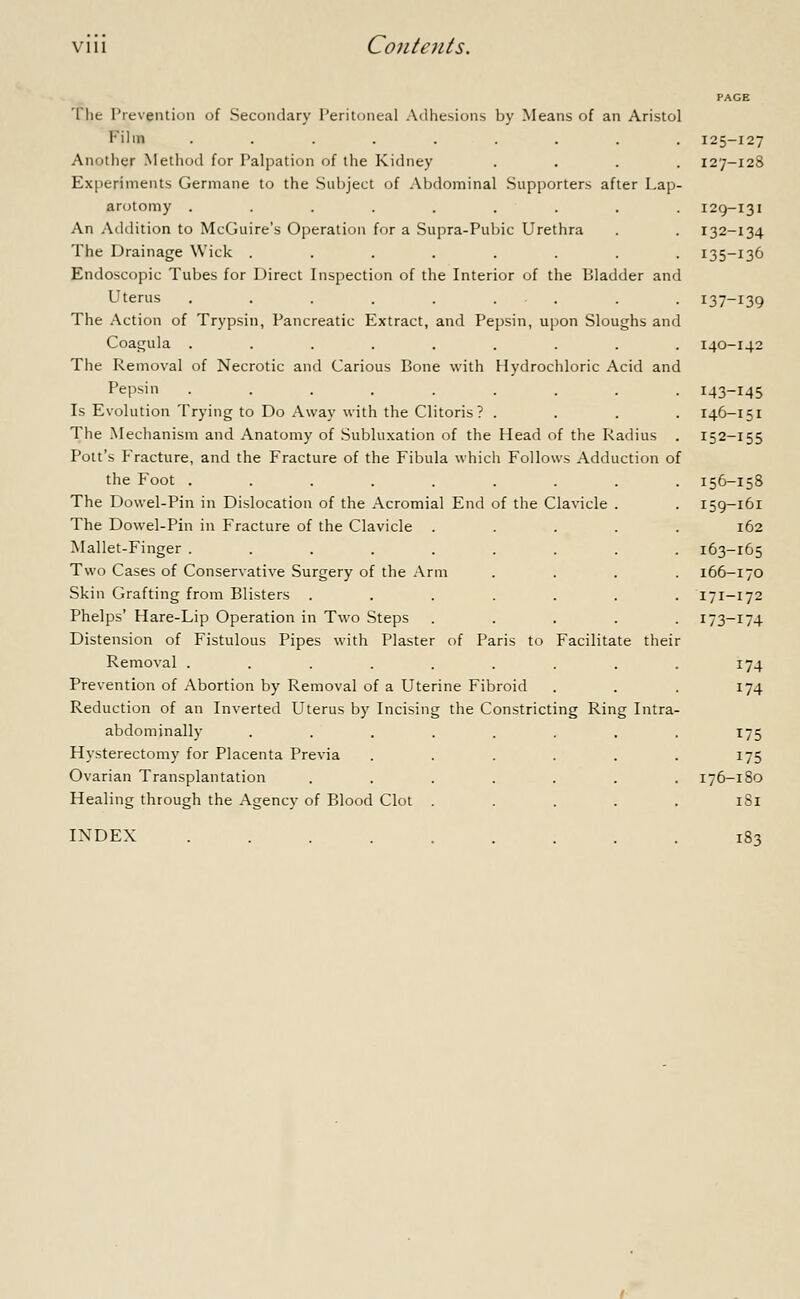 The Prevention of Secondary Peritoneal Adhesions by Means of an Aristol Film ........ Another Method for Palpation of the Kidney Experiments Germane to the Subject of Abdominal Supporters after Lap arotomy ........ An Addition to McGuire's Operation for a Supra-Pubic Urethra The Drainage Wick ....... Endoscopic Tubes for Direct Inspection of the Interior of the Bladder and Uterus ..... The Action of Trypsin, Pancreatic Extract, and Pepsin, upon Sloughs and Coagula ..... The Removal of Necrotic and Carious Bone with Hydrochloric Acid and Pepsin ........ Is Evolution Trying to Do Away with the Clitoris ? . The Mechanism and Anatomy of Subluxation of the Head of the Radius Pott's Fracture, and the Fracture of the Fibula which Follows Adduction of the Foot ........ The Dowel-Pin in Dislocation of the Acromial End of the Clavicle . The Dowel-Pin in Fracture of the Clavicle . Mallet-Finger ..... Two Cases of Conservative Surgery of the Arm Skin Grafting from Blisters . Phelps' Hare-Lip Operation in Two Steps Distension of Fistulous Pipes with Plaster of Paris to Facilitate thei Removal ........ Prevention of Abortion by Removal of a Uterine Fibroid Reduction of an Inverted Uterus by Incising the Constricting Ring Intra abdominally .... Hysterectomy for Placenta Previa Ovarian Transplantation Healing through the Agency of Blood Clot . INDEX 125-127 127-128 129-131 132-134 135-136 137-139 140-142 143-145 146-151 152-155 156-158 159-161 162 163-165 166-170 171-172 173-174 174 174 175 175 176-180 1S1 183