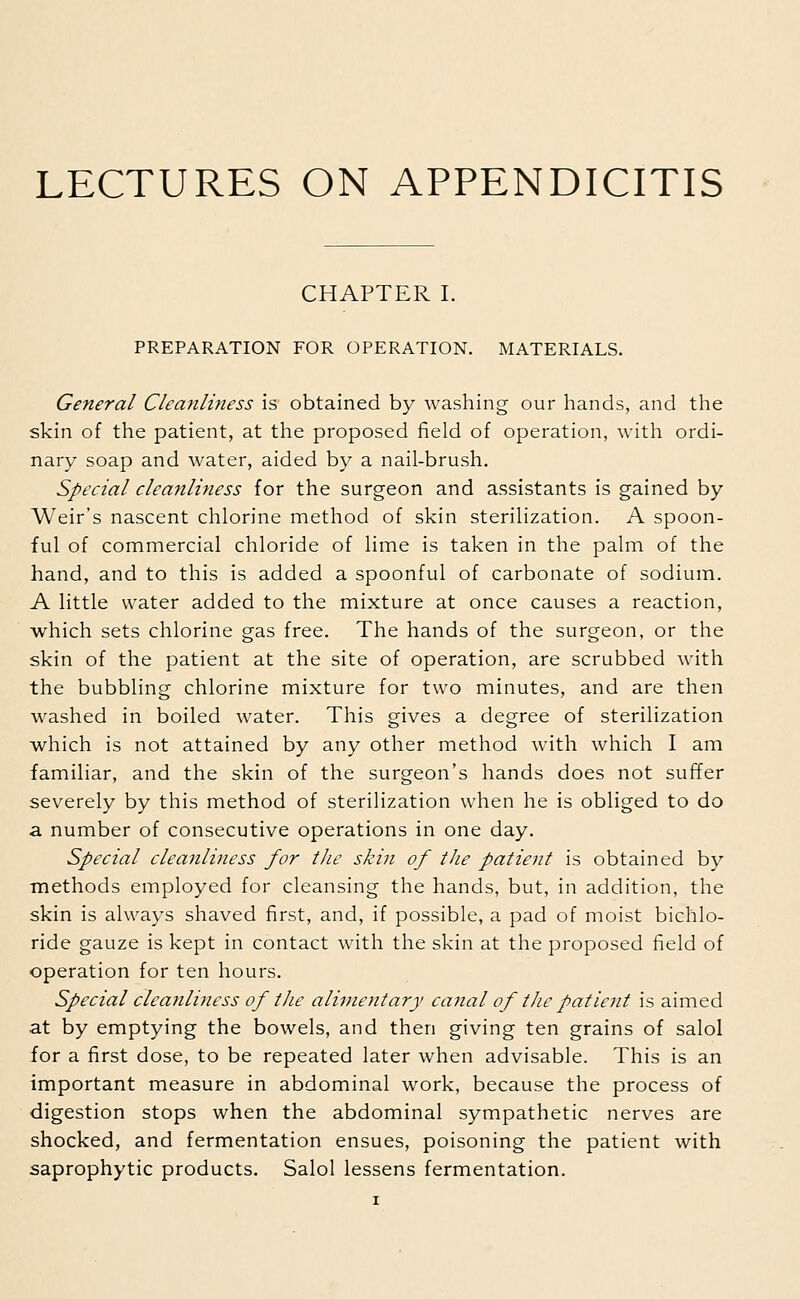 CHAPTER I. PREPARATION FOR OPERATION. MATERIALS. General Cleanliness is obtained by washing our hands, and the skin of the patient, at the proposed field of operation, with ordi- nary soap and water, aided by a nail-brush. Special cleanliness for the surgeon and assistants is gained by Weir's nascent chlorine method of skin sterilization. A spoon- ful of commercial chloride of lime is taken in the palm of the hand, and to this is added a spoonful of carbonate of sodium. A little water added to the mixture at once causes a reaction, which sets chlorine gas free. The hands of the surgeon, or the skin of the patient at the site of operation, are scrubbed with the bubbling chlorine mixture for two minutes, and are then washed in boiled water. This gives a degree of sterilization which is not attained by any other method with which I am familiar, and the skin of the surgeon's hands does not suffer severely by this method of sterilization when he is obliged to do a number of consecutive operations in one day. Special cleanliness for the skin of the patient is obtained by methods employed for cleansing the hands, but, in addition, the skin is always shaved first, and, if possible, a pad of moist bichlo- ride gauze is kept in contact with the skin at the proposed field of operation for ten hours. Special cleanliness of the alimentary canal of the patient is aimed at by emptying the bowels, and then giving ten grains of salol for a first dose, to be repeated later when advisable. This is an important measure in abdominal work, because the process of digestion stops when the abdominal sympathetic nerves are shocked, and fermentation ensues, poisoning the patient with saprophytic products. Salol lessens fermentation.