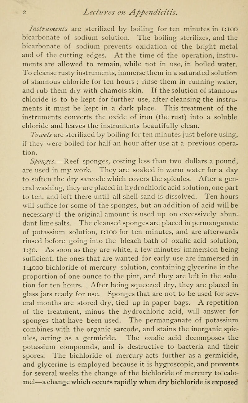 Instruments are sterilized by boiling for ten minutes in 1:100 bicarbonate of sodium solution. The boiling sterilizes, and the bicarbonate of sodium prevents oxidation of the bright metal and of the cutting edges. At the time of the operation, instru- ments are allowed to remain, while not in use, in boiled water. To cleanse rusty instruments, immerse them in a saturated solution of stannous chloride for ten hours ; rinse them in running water, and rub them dry with chamois skin. If the solution of stannous chloride is to be kept for further use, after cleansing the instru- ments it must be kept in a dark place. This treatment of the instruments converts the oxide of iron (the rust) into a soluble chloride and leaves the instruments beautifully clean. Tozi'cls are sterilized by boiling for ten minutes just before using, if they were boiled for half an hour after use at a previous opera- tion. Sponges.— Reef sponges, costing less than two dollars a pound, are used in my work. They are soaked in warm water for a day to soften the dry sarcode which covers the spicules. After a gen- eral washing, they are placed in hydrochloric acid solution, one part to ten, and left there until all shell sand is dissolved. Ten hours will suffice for some of the sponges, but an addition of acid will be necessary if the original amount is used up on excessively abun- dant lime salts. The cleansed sponges are placed in permanganate of potassium solution, i:ioo for ten minutes, and are afterwards rinsed before going into the bleach bath of oxalic acid solution, 1:30. As soon as they are white, a few minutes' immersion being sufficient, the ones that are wanted for early use are immersed in 1:4000 bichloride of mercury solution, containing glycerine in the proportion of one ounce to the pint, and they are left in the solu- tion for ten hours. After being squeezed dry, they are placed in glass jars ready for use. Sponges that are not to be used for sev- eral months are stored dry, tied up in paper bags. A repetition of the treatment, minus the hydrochloric acid, will answer for sponges that have been used. The permanganate of potassium combines with the organic sarcode, and stains the inorganic spic- ules, acting as a germicide. The oxalic acid decomposes the potassium compounds, and is destructive to bacteria and their spores. The bichloride of mercury acts further as a germicide, and glycerine is employed because it is hygroscopic, and prevents for several weeks the change of the bichloride of mercury to calo- mel—a change which occurs rapidly when dry bichloride is exposed